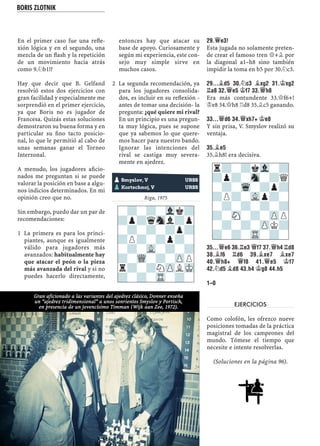 En el primer caso fue una reﬂe-
xión lógica y en el segundo, una
mezcla de un ﬂash y la repetición
de un movimiento hacia atrás
como 9.¤b1!?
Hay que decir que B. Gelfand
resolvió estos dos ejercicios con
gran facilidad y especialmente me
sorprendió en el primer ejercicio,
ya que Boris no es jugador de
Francesa. Quizás estas soluciones
demostraron su buena forma y en
particular su ﬁno tacto posicio-
nal, lo que le permitió al cabo de
unas semanas ganar el Torneo
Interzonal.
A menudo, los jugadores aﬁcio-
nados me preguntan si se puede
valorar la posición en base a algu-
nos indicios determinados. En mi
opinión creo que no.
Sin embargo, puedo dar un par de
recomendaciones:
La primera es para los princi-1
piantes, aunque es igualmente
válido para jugadores más
avanzados: habitualmente hay
que atacar el peón o la pieza
más avanzada del rival y si no
puedes hacerlo directamente,
entonces hay que atacar su
base de apoyo. Curiosamente y
según mi experiencia, este con-
sejo muy simple sirve en
muchos casos.
La segunda recomendación, ya2
para los jugadores consolida-
dos, es incluir en su reﬂexión -
antes de tomar una decisión- la
pregunta: ¿qué quiere mi rival?
En un principio es una pregun-
ta muy lógica, pues se supone
que ya sabemos lo que quere-
mos hacer para nuestro bando.
Ignorar las intenciones del
rival se castiga muy severa-
mente en ajedrez.
Riga, 1975
29.£E3!
Esta jugada no solamente preten-
de crear el famoso tren £+¥ por
la diagonal a1–h8 sino también
impidir la toma en b5 por 30.¤c3.
29...¥D5 30.¤C3 ¥XG2 31.¢XG2
¦A8 32.£E5 ¢F7 33.£H8
Era más contundente 33.£f6+!
¢e8 34.£h8 ¦d8 35.¥c5 ganando.
33...£D6 34.£XH7+ ¢E8
Y sin prisa, V. Smyslov realizó su
ventaja.
35.¥E5
35.¥h8! era decisiva.
35...£E6 36.¦E3 £F7 37.£H4 ¦D8
38.¥F6 ¦D6 39.¥XE7 ¥XE7
40.£H8+ £F8 41.£E5 ¢F7
42.¤D5 ¥D8 43.H4 ¢G8 44.H5
1–0
EJERCICIOS
Como colofón, les ofrezco nueve
posiciones tomadas de la práctica
magistral de los campeones del
mundo. Tómese el tiempo que
necesite e intente resolverlas.
(Soluciones en la página 96).
-?-?-Vlk?
?p?qSnl?p
-?-?-?p?
?P?-?p?-
-?-VL-?-?
?-WQ-?-ZPP
r?-?NZPLMK
?-?-TR-?-
pSmyslov, V URSS
pKortschnoj, V URSS
r?-?kVl-?
?p?-Sn-?Q
-?-Wq-?p?
?P?-VLp?-
-?-?-?-?
?-SN-?-ZPP
-?-?-ZPK?
?-?-TR-?-
Gran aficionado a las variantes del ajedrez clásico, Donner enseña
un “ajedrez tridimensional” a unos sonrientes Smyslov y Portisch,
en presencia de un jovencísimo Timman (Wijk aan Zee, 1972).
BORIS ZLOTNIK
 