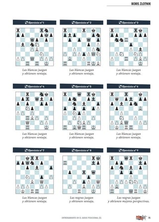 BORIS ZLOTNIK
Las blancas juegan
y obtienen ventaja.
Las blancas juegan
y obtienen ventaja.
Las blancas juegan
y obtienen ventaja.
Las blancas juegan
y obtienen ventaja.
Las blancas juegan
y obtienen ventaja.
Las negras juegan
y obtienen ventaja.
Las blancas juegan
y obtienen ventaja.
Las blancas juegan
y obtienen ventaja.
Las negras juegan
y obtienen mejores perspectivas.
-?r?-Snk?
?pTr-Wql?p
p?p?-Zpp?
?-SNp?-?-
PZP-ZP-?-?
?-TRLZP-ZP-
-?Q?-ZPP?
?-TR-?-MK-
¶ Ejercicio nº 5¶ Ejercicio nº 4
r?-Wq-Trk?
?pSn-?pVl-
-?n?l?-Zp
Zp-Zp-Zp-ZpP
P?NZpP?-?
?-ZPP?-ZP-
-ZP-SNLZP-?
TR-VLQTR-MK-
¶ Ejercicio nº 9
r?-Wqr?k?
?pZp-?-Vlp
p?n?l?p?
?-Zp-Zp-?-
-?-?P?-?
?PZPPSNN?-
PVL-?-?PZP
TR-?-WQR?K
r?-?-Trn?
Zpp?-?pMkp
-?-Wqp?p?
?l?nSN-?-
-?-ZPL?-?
?-?-?N?-
PZP-WQ-ZPPZP
?-TR-TR-MK-
¶ Ejercicio nº 1 ¶ Ejercicio nº 2
r?-?r?k?
ZplZp-?-Zpn
-Zp-Zp-Wq-Zp
?-?-?p?P
-?P?-?PSn
ZP-ZPPZpPWQN
-VL-?P?-?
TR-?-?RMKL
¶ Ejercicio nº 7
-?kTrr?-?
ZppWqn?p?-
-?p?l?-Zp
?-?-?-?-
-?N?-Zp-ZP
?-?L?Q?-
PZPP?-ZPP?
?K?RTR-?-
¶ Ejercicio nº 3
r?-?-Trk?
Zpp?-?pZpp
-SnnTR-?-?
?-?-Zp-?-
-?-?P?l?
?PSN-?NZP-
P?-TR-ZPLZP
?-?-?-MK-
¶ Ejercicio nº 6
r?-Tr-?k?
?q?pVl-Zpp
p?l?pSn-?
?p?-?-VL-
-?P?-?-?
?-SN-?P?-
PZPLWQ-?PZP
?K?RTR-?-
¶ Ejercicio nº 8
-?-?-?rMk
TR-?-?-Vlp
-?-?-?-?
?p?-Tr-Wq-
-?-?-Zp-?
?-ZP-ZpP?Q
-ZP-?L?PZP
?-?R?-MK-
75ENTRENAMIENTO EN EL JUEGO POSICIONAL (II)
 