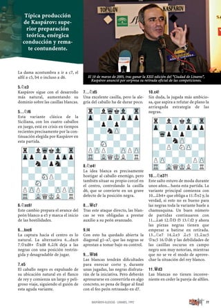 La dama acostumbra a ir a c7, el
alﬁl a c5, b4 o incluso a d6.
5.¤C3
Kaspárov sigue con el desarrollo
más natural, aumentando su
dominio sobre las casillas blancas.
5...¤F6
Esta variante clásica de la
Siciliana, con los cuatro caballos
en juego, está en crisis en tiempos
recientes precisamente por la con-
tinuación elegida por Kaspárov en
esta partida.
6.¤XC6!
Este cambio prepara el avance del
peón blanco a e5 y marca el inicio
de las hostilidades.
6...BXC6
La captura hacia el centro es lo
natural. La alternativa 6...dxc6
7.£xd8+ ¢xd8 8.¥f4 deja a las
negras con una posición restrin-
gida y desagradable de jugar.
7.E5
El caballo negro es expulsado de
su ubicación natural en el ﬂanco
de rey y comienza un largo y peli-
groso viaje, siguiendo el guión de
esta aguda variante.
7...¤D5
Una excelente casilla, pero la ale-
gría del caballo ha de durar poco.
8.¤E4!
La idea blanca es precisamente
hostigar al caballo enemigo, pero
también situar su propio corcel en
el centro, controlando la casilla
d6, que se convierte en un grave
defecto de la posición negra.
8...£C7
Tras este ataque directo, las blan-
cas se ven obligadas a prestar
auxilio a su peón avanzado.
9.F4
Con esto ha quedado abierta la
diagonal g1–a7, que las negras se
aprestan a tomar bajo su control.
9...£B6
Las blancas tendrán diﬁcultades
para enrocar corto y, durante
unas jugadas, las negras disfruta-
rán de la iniciativa. Pero deberán
apresurarse en convertirla en algo
concreto, so pena de llegar al ﬁnal
con el feo peón retrasado en d7.
10.C4!
Sin duda, la jugada más ambicio-
sa, que aspira a refutar de plano la
arriesgada estrategia de las
negras.
10...¤E3?!
Este salto estuvo de moda durante
unos años... hasta esta partida. La
variante principal comienza con
10...¥b4+ que obliga a 11.¢e2 y, la
verdad, si esto no es bueno para
las negras toda la variante huele a
chamusquina. Un buen número
de partidas continuaron con
11...¥a6 12.¢f3 f5 13.¤f2 y ahora
las piezas negras tienen que
empezar a batirse en retirada.
13...¤e7 14.¥e3 ¥c5 15.¥xc5
£xc5 16.£d6 y las debilidades de
las casillas oscuras en campo
negro son muy notorias, mientras
que no se ve el modo de aprove-
char la situación del rey blanco.
11.£D3
Las blancas no tienen inconve-
niente en ceder la pareja de alﬁles.
r?lWqkVl-Tr
Zpp?p?pZpp
-?n?pSn-?
?-?-?-?-
-?-SNP?-?
?-SN-?-?-
PZPP?-ZPPZP
TR-VLQMKL?R
r?lWqkVl-Tr
Zp-?p?pZpp
-?p?p?-?
?-?nZP-?-
-?-?-?-?
?-SN-?-?-
PZPP?-ZPPZP
TR-VLQMKL?R
r?l?kVl-Tr
Zp-?p?pZpp
-Wqp?p?-?
?-?nZP-?-
-?P?NZP-?
?-?-?-?-
PZP-?-?PZP
TR-VLQMKL?R
77KASPÁROV-ILLESCAS · LINARES, 1992
Típica producción
de Kaspárov: supe-
rior preparación
teórica, enérgica
conducción y rema-
te contundente.
El 10 de marzo de 2005, tras ganar la XXII edición del “Ciudad de Linares”,
Kaspárov anunció por sorpresa su retirada oficial de las competiciones.
 