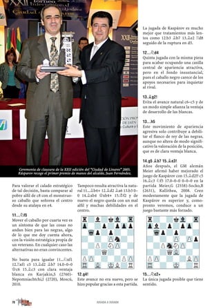 Para valorar el calado estratégico
de tal decisión, basta comparar al
pobre alﬁl de c8 con el monstruo-
so caballo que señorea el centro
desde su atalaya en e4.
11...¤F5
Mover el caballo por cuarta vez es
un síntoma de que las cosas no
andan bien para las negras, algo
de lo que me doy cuenta ahora,
con la visión estratégica propia de
un veterano. En cualquier caso las
alternativas no eran convincentes.
No basta para igualar 11...¤xf1
12.¦xf1 c5 13.¥d2 ¥b7 14.0–0–0
£c6 15.¥c3 con clara ventaja
blanca en Karjakin,S (2760)-
Nepomniachtchi,I (2720), Moscú,
2010.
Tampoco resulta atractiva la natu-
ral 11...¥b4+ 12.¥d2 ¥a6 13.b3 0–
0 14.¥xb4 £xb4+ 15.¢f2 y de
nuevo el negro queda con un mal
alﬁl y muchas debilidades en el
centro.
12.G4!
Este avance no era nuevo, pero se
hizo popular gracias a esta partida.
La jugada de Kaspárov es mucho
mejor que tratamientos más len-
tos como 12.b3 ¥b7 13.¥e2 ¦d8
seguido de la ruptura en d5.
12...¤D4
Quinta jugada con la misma pieza
para acabar ocupando una casilla
central de apariencia atractiva,
pero en el fondo insustancial,
pues el caballo negro carece de los
apoyos necesarios para inquietar
al rival.
13.¥G2!
Evita el avance natural c6–c5 y de
un modo simple aﬁanza la ventaja
de desarrollo de las blancas.
13...H5
Este movimiento de apariencia
agresiva solo contribuye a debili-
tar el ﬂanco de rey de las negras,
aunque no altera de modo signiﬁ-
cativo la valoración de la posición,
que es de clara ventaja blanca.
14.G5 ¥B7 15.¥E3!
Años después, el GM alemán
Meier aﬁrmó haber mejorado el
juego de Kaspárov con 15.¥d2!? c5
16.¥c3 ¤f5 17.0–0–0 0–0–0 en la
partida Meier,G (2558)-Socko,B
(2631), Kallithea, 2008. Creo
modestamente que la jugada de
Kaspárov es superior y, como-
pronto veremos, conduce a un
juego bastante más forzado.
15...¤C2+
La única jugada posible que tiene
sentido.
r?l?kVl-Tr
Zp-?p?pZpp
-Wqp?p?-?
?-?-ZPn?-
-?P?NZP-?
?-?Q?-?-
PZP-?-?PZP
TR-VL-MKL?R
r?-?kVl-Tr
Zpl?p?pZp-
-Wqp?p?-?
?-?-ZP-ZPp
-?PSnNZP-?
?-?QVL-?-
PZP-?-?LZP
TR-?-MK-?R
78 JUGADA A JUGADA
Ceremonia de clausura de la XXII edición del “Ciudad de Linares” 2005.
Kásparov recoge el primer premio de manos del alcalde, Juan Fernández.
 