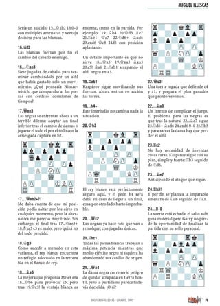 Sería un suicidio 15...£xb2 16.0–0
con múltiples amenazas y ventaja
decisiva para las blancas.
16.¢F2
Las blancas fuerzan por ﬁn el
cambio del caballo enemigo.
16...¤XE3
Siete jugadas de caballo para ter-
minar cambiándolo por un alﬁl
que había gastado solo un movi-
miento. ¿Qué pensaría Nimzo-
wistch, que comparaba a las pie-
zas con cerditos comilones de
tiempos?
17.£XE3
Las negras se enfrentan ahora a un
terrible dilema: aceptar un ﬁnal
inferior tras el cambio de damas o
jugarse el todo el por el todo con la
arriesgada captura en b2.
17...£XB2+?!
Me daba cuenta de que mi posi-
ción podía saltar por los aires en
cualquier momento, pero la alter-
nativa me pareció muy triste. Sin
embargo, el ﬁnal tras 17...£xe3+
18.¢xe3 c5 es malo, pero quizá no
del todo perdido.
18.¢G3
Como sucede a menudo en esta
variante, el rey blanco encuentra
un refugio adecuado en la tercera
ﬁla en el ﬂanco de rey.
18...¥A6
La mejora que proponía Meier era
18...£b6 para provocar c5, pero
tras 19.£c3! la ventaja blanca es
enorme, como en la partida. Por
ejemplo: 19...¥b4 20.£d3 ¥e7
21.¦ab1 £c7 22.¤d6+ ¥xd6
23.exd6 £c8 24.f5 con posición
aplastante.
Un detalle importante es que no
sirve 18...£a3? 19.£xa3 ¥xa3
20.c5! ¥a6 21.¦ab1 atrapando el
alﬁl negro en a3.
19.¦AB1
Kaspárov sigue movilizando sus
fuerzas. Ahora entran en acción
las torres.
19...H4+
Este interludio no cambia nada la
situación.
20.¢H3
El rey blanco está perfectamente
seguro aquí, y el peón h4 será
débil en caso de llegar a un ﬁnal,
cosa por otro lado harto improba-
ble.
20...£C2
Las negras ya hace rato que van a
remolque, con jugadas únicas.
21.¦HC1
Todas las piezas blancas trabajan a
máxima potencia mientras que
medio ejército negro ni siquiera ha
abandonado sus casillas de origen.
21...£A4
La dama negra corre serio peligro
de quedar atrapada en tierra hos-
til, pero la partida no parece toda-
vía decidida. ¿O sí?
22.£C3!
Una fuerte jugada que deﬁende c4
y c1, y prepara el plan ganador
que pronto veremos.
22...¥A3
Un intento de complicar el juego.
El problema para las negras es
que tras la natural 22...¥e7 sigue
23.¤d6+ ¥xd6 24.exd6 0–0 25.¦b3
y para salvar la dama hay que per-
der el alﬁl.
23.¦C2
No hay necesidad de inventar
cosas raras. Kaspárov sigue con su
plan, simple y fuerte: ¦b3 seguido
de ¤d6.
23...¥E7
Anticipando el ataque que sigue.
24.¦B3!
Y por ﬁn se plantea la imparable
amenaza de ¤d6 seguido de ¦a3.
24...0–0
La suerte está echada: el salto a d6
gana material pero Garry no pier-
de la oportunidad de ﬁnalizar la
partida con su sello personal.
r?-?kVl-Tr
Zp-?p?pZp-
l?p?p?-?
?-?-ZP-ZP-
q?P?NZP-Zp
?-?-WQ-?K
P?-?-?LZP
?RTR-?-?-
r?-?-Trk?
Zp-?pVlpZp-
l?p?p?-?
?-?-ZP-ZP-
q?P?NZP-Zp
?RWQ-?-?K
P?R?-?LZP
?-?-?-?-
r?-?kVl-Tr
Zpl?p?pZp-
-Wqp?p?-?
?-?-ZP-ZPp
-?P?NZP-?
?-?-WQ-?-
PZP-?-MKLZP
TR-?-?-?R
r?-?kVl-Tr
Zp-?p?pZp-
l?p?p?-?
?-?-ZP-ZP-
-?P?NZP-Zp
?-?-WQ-?K
PWq-?-?LZP
?R?-?-?R
79KASPÁROV-ILLESCAS · LINARES, 1992
MIGUEL ILLESCAS
 