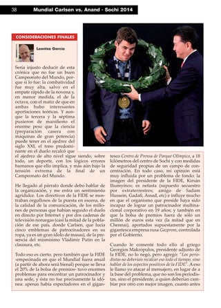 38 Mundial Carlsen vs. Anand · Sochi 2014
Sería injusto deducir de esta
crónica que no fue un buen
Campeonato del Mundo, por-
que sí lo fue: la combatividad
fue muy alta, salvo en el
empate rápido de la novena y,
en menor medida, el de la
octava, con el matiz de que en
ambas hubo interesantes
aportaciones teóricas. Y aun-
que la tercera y la séptima
pusieron de maniﬁesto el
enorme peso que la ciencia
(preparación casera con
máquinas de gran potencia)
puede tener en el ajedrez del
siglo XXI, el tono predomi-
nante en el duelo recalcó que
el ajedrez de alto nivel sigue siendo, sobre
todo, un deporte, con los lógicos errores
humanos que ello implica, y más aún bajo la
tensión extrema de la ﬁnal de un
Campeonato del Mundo.
He llegado al párrafo donde debo hablar de
la organización, y me entra un sentimiento
agridulce. Los directivos de la FIDE se mos-
traban orgullosos de la puesta en escena, de
la calidad de la comunicación, de los millo-
nes de personas que habían seguido el duelo
en directo por Internet y por dos cadenas de
televisión noruegas (casi la mitad de la pobla-
ción de ese país, donde Carlsen, que lucía
cinco emblemas de patrocinadores en su
ropa, ya es un gran ídolo de masas), de la pre-
sencia del mismísimo Vladímir Putin en la
clausura, etc.
Todo eso es cierto, pero también que la FIDE
-empecinada en que el Mundial fuera anual
(a partir de ahora será bienal) porque se lleva
el 20% de la bolsa de premios- tuvo enormes
problemas para encontrar un patrocinador y
una sede, y ésta no fue precisamente la idó-
nea: apenas había espectadores en el gigan-
tesco Centro de Prensa de Parque Olímpico, a 18
kilómetros del centro de Sochi y con medidas
de seguridad propias de un campo de con-
centración. En todo caso, mi opinión está
muy inﬂuida por un problema de fondo: la
imagen del presidente de la FIDE, Kirsán
Iliumyínov, es nefasta (supuesto secuestro
por extraterrestres; amigo de Sadam
Hussein, Gadaﬁ, Assad, etc) e inﬂuye mucho
en que el organismo que preside haya sido
incapaz de lograr un patrocinador multina-
cional corporativo en 19 años; y también en
que la bolsa de premios fuera de sólo un
millón de euros esta vez (la mitad que en
Chennai), aportados supuestamente por la
gigantesca empresa rusa Gazprom, controlada
por el Gobierno.
Cuando le comenté todo ello al griego
Georgios Makrópulos, presidente adjunto de
la FIDE, no lo negó, pero agregó: ”Los perio-
distas no deberíais recalcar eso todo el tiempo, sino
hablar de los aspectos positivos de la FIDE". A eso
le llamo yo atacar al mensajero, en lugar de a
la base del problema, que no son los periodis-
tas, sino el presidente, a quien deberían cam-
biar por otro con mejor imagen, cuanto antes
CONSIDERACIONES FINALES
Leontxo García
 