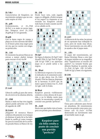 25.¤F6+!
Característico de Kaspárov, un
movimiento enérgico que no con-
cede respiro al rival.
25...GXF6
Evidentemente, si 25...¢h8
26.£e1 y es mate en pocas juga-
das. Tampoco sirve 25...¥xf6
26.gxf6 g6 27.¦a3 ganando.
26.GXF6
Con la dama negra de campo y
playa en el otro extremo del table-
ro el futuro pinta muy negro para
mi rey, que no cuenta con ningu-
na protección.
26...¥C5
De momento las piezas blancas no
entran a matar, ¿habrá tiempo
para evacuar el rey vía f8?
27.¥E4!
Libera la casilla g2 para dar entra-
da a la torre en la columna abierta.
27...¦FB8
Buena o mala no hay otra jugada.
¿Quizá pueda salvarme con ¢f8–
e8 seguido de ¥f8?
28.¢XH4!
¡Elegante! El monarca blanco
colabora eﬁcazmente en el ataque:
al eliminar el peón h4 se ha habi-
litado la casilla g3 como trampo-
lín para la transición de la artille-
ría pesada blanca al ﬂanco de rey.
28...¢F8
Desde hace rato, cada jugada
negra es obligada. ¿Podrá escapar
el rey negro? La respuesta es un
rotundo no: Kaspárov calculó
todo hasta el mate cuando sacriﬁ-
có su caballo en f6.
29.¦G2!
No logra el objetivo 29.£g3? ¦xb3
30.axb3 £b4 31.¦g2 ¢e8 32.£g8+
¥f8 33.¦g7 ¢d8 y un oportuno
jaque en e1 puede salvar a las
negras.
29...£XC4
La diferencia respecto a la varian-
te indicada en el comentario ante-
rior es que ahora tras 29...¦xb3
30.axb3 £b4 las blancas disponen
de la hermosa 31.¥h7!! que da
mate o gana la dama tras 31...¢e8
32.¦g8+ ¥f8 33.£xb4.
30.£XC4
Kaspárov parecía visiblemente
contento a estas alturas de la par-
tida, y no le faltaba razón para
estarlo. Se encontraba a punto de
concluir una partida "perfecta".
30...¥XC4
Hacía rato que había visto el mate,
pero era pronto para abandonar.
31.¥H7!
A diferencia de las mías, las piezas
de mi oponente han trabajado lo
justo, pero de modo muy eﬁcaz.
Tercer movimiento con este alﬁl y
ya ayuda a dar el jaque mate.
31...¥F2+
El jaque del resentimiento, así
llama Christian Hesse a este tipo
de jaques inútiles en su magníﬁca
obra "Expediciones al mundo del
ajedrez". La variante bonita que
debería ﬁnalizar la partida sería
31...¢e8 32.¦g8+ ¥f8 33.¦xf8+
¢xf8 34.¦g3 y mate a la siguiente.
32.¢H5
Única pero suﬁciente para forzar
mi abandono. Mi resentimiento
no era tan grande como para con-
tinuar con 32...¥e2+ 33.¢h6
demorando un movimiento más
el inevitable mate en g8.
1–0
rTr-?-Mk-?
Zp-?p?p?-
l?p?pZP-?
?-Vl-ZP-?-
q?P?LZP-MK
?RWQ-?-?-
P?R?-?-ZP
?-?-?-?-
rTr-?-Mk-?
Zp-?p?p?-
-?p?pZP-?
?-Vl-ZP-?-
-?l?LZP-MK
?R?-?-?-
P?-?-?RZP
?-?-?-?-
r?-?-Trk?
Zp-?p?p?-
l?p?pZP-?
?-Vl-ZP-?-
q?P?-ZP-Zp
?RWQ-?-?K
P?R?-?LZP
?-?-?-?-
rTr-?-Mk-?
Zp-?p?p?L
-?p?pZP-?
?-?-ZP-?K
-?l?-ZP-?
?R?-?-?-
P?-?-VlRZP
?-?-?-?-
80
Kaspárov pare-
cía feliz: estaba a
punto de concluir
una partida
“perfecta”
MIGUEL ILLESCAS
 