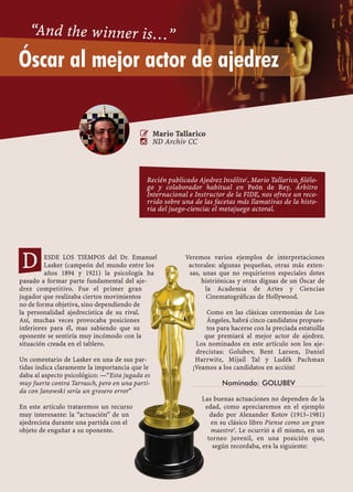 82 CASILLA
ESDE LOS TIEMPOS del Dr. Emanuel
Lasker (campeón del mundo entre los
años 1894 y 1921) la psicología ha
pasado a formar parte fundamental del aje-
drez competitivo. Fue el primer gran
jugador que realizaba ciertos movimientos
no de forma objetiva, sino dependiendo de
la personalidad ajedrecística de su rival.
Así, muchas veces provocaba posiciones
inferiores para él, mas sabiendo que su
oponente se sentiría muy incómodo con la
situación creada en el tablero.
Un comentario de Lasker en una de sus par-
tidas indica claramente la importancia que le
daba al aspecto psicológico: —“Esta jugada es
muy fuerte contra Tarrasch, pero en una parti-
da con Janowski sería un grosero error”
En este artículo trataremos un recurso
muy interesante: la “actuación” de un
ajedrecista durante una partida con el
objeto de engañar a su oponente.
Veremos varios ejemplos de interpretaciones
actorales: algunas pequeñas, otras más exten-
sas, unas que no requirieron especiales dotes
histriónicas y otras dignas de un Óscar de
la Academia de Artes y Ciencias
Cinematográﬁcas de Hollywood.
Como en las clásicas ceremonias de Los
Ángeles, habrá cinco candidatos propues-
tos para hacerse con la preciada estatuilla
que premiará al mejor actor de ajedrez.
Los nominados en este artículo son los aje-
drecistas: Golubev, Bent Larsen, Daniel
Harrwitz, Mijaíl Tal y Luděk Pachman
¡Veamos a los candidatos en acción!
Nominado: GOLUBEV
Las buenas actuaciones no dependen de la
edad, como apreciaremos en el ejemplo
dado por Alexander Kotov (1913–1981)
en su clásico libro Piense como un gran
maestro2
. Le ocurrió a él mismo, en un
torneo juvenil, en una posición que,
según recordaba, era la siguiente:
Óscar al mejor actor de ajedrez
“And the winner is…”
 Mario Tallarico
 ND Archiv CC
D
Recién publicado Ajedrez Insólito1
, Mario Tallarico, ﬁlólo-
go y colaborador habitual en Peón de Rey, Árbitro
Internacional e Instructor de la FIDE, nos ofrece un reco-
rrido sobre una de las facetas más llamativas de la histo-
ria del juego-ciencia: el metajuego actoral.
 