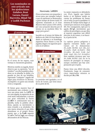 Es el turno de las negras, cuya
ventaja es claramente ganadora.
Mientras medita su jugada, Kotov
observa que su oponente, “un tal
Golubev”, escribe la palabra aban-
dono en su planilla, la dobla y la
guarda en uno de sus bolsillos,
esperando “cualquier” jugada del
negro para reconocer su derrota.
Acompañó a su gesto una mirada
triste y resignada.
El futuro gran maestro hace el
movimiento más evidente y cap-
tura una pieza más: 1...¦xf7?? Al
ver esta jugada, la expresión de su
rival muta radicalmente y ejecuta
con gran velocidad la fuerte
2.¥d8+! A continuación saca su
planilla, tacha la palabra aban-
dono, apunta su movimiento y
mira triunfal a su alrededor. En
esta nueva situación el que debe
abandonar es el propio Kotov,
puesto que a 2...¢xd8 seguiría
3.¤xf7+ ¢e7 4.¤xg5, con ventaja
abrumadora de las blancas.
Nominado: LARSEN
Otras actuaciones son pequeñas y
sirven para, por ejemplo, inducir
a que un oponente se desmoralice
o gaste tiempo de forma inútil. El
siguiente nominado es el Gran
Maestro Bent Larsen (1935–2010),
por una actuación descrita por él
mismo en su excelente libro Yo
juego para ganar3
.
Sucedió en el torneo de Palma de
Mallorca de 1969. El Gran Maestro
danés se enfrenta a su homólogo
argentino Óscar Panno y, tras 28
jugadas, llegan a la siguiente posi-
ción en el tablero:
La posición está igualada y es el
turno de Larsen, que tiene ataca-
do su peón de b4.
La mejor respuesta es defenderlo
con 29.a3, jugada que habría
hecho si no hubiera tenido en
cuenta los problemas de Panno
con el reloj, ya que le quedaban 15
minutos de tiempo hasta llegar al
control (por entonces en la jugada
40). Por consiguiente, opta por la
aguda 29.¦g3, movimiento que
caliﬁca de psicológico, ya que deja
al maestro argentino una difícil
elección: la de comer, o no hacer-
lo, el peón de b4.
La captura parece peligrosa y
algunas variantes dadas por
Larsen así lo demuestran:
29...¥xb4 30.£b2 ¥c5 (30...¥e1
31.¥xf5+ £xf5 32.£xb7+ ¢h8
33.¥d4+; 30...¥a5) 31.d4 ¥a7
32.d5 ¥xe3 (32...¤c5 33.¥xf5+).
Pero también reconoce que, tras
29...¥xb4 30.£b2 ¥a5, no ve la
manera de proseguir su ataque,
aunque considera que hay com-
pensación por el peón.
Panno tiene una difícil elección.
Finalmente, luego de consumir
cinco importantes minutos se
decide por 29...£f6.
a Larsen-Panno
-?-?r?-?
?p?-?q?k
p?pZpn?-Zp
?-?-?p?-
-ZPP?-ZP-?
?-VlPVLR?L
P?-?-WQ-ZP
?-?-?-?K
-?-?-Tr-?
?-?-MkLZpp
-?p?-?-?
VLpZPpSN-Wq-
p?-ZP-?-?
ZP-?-ZP-?-
-ZP-?-ZPP?
?-?-?-MK-
a Golubev-Kotov
83ÓSCAR AL MEJOR ACTOR DE AJEDREZ
Los nominados en
este artículo son
los ajedrecistas:
Golubev, Bent
Larsen, Daniel
Harrwitz, Mijaíl Tal
y Luděk Pachman
Boris Spassky y Bent Larsen (Leiden, 1970)
MARIO TALLARICO
 