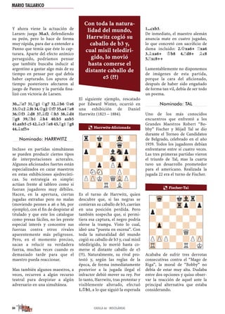 Y ahora viene la actuación de
Larsen: juega 30.a3, defendiendo
su peón, pero lo hace de forma
muy rápida, para dar a entender a
Panno que temía que éste lo cap-
turara. Aparte del efecto anímico
perseguido, podríamos pensar
que también buscaba inducir al
argentino a gastar algo más de su
tiempo en pensar por qué debía
haber capturado. Los apuros de
tiempo posteriores afectaron al
juego de Panno y la partida ﬁna-
lizó con victoria de Larsen.
30...¦e7 31.¦g1 ¤g7 32.¥b6 £e6
33.£c2 ¥f6 34.£g2 £f7 35.a4 ¦e8
36.£f3 ¥d8 37.¥f2 ¤h5 38.¥d4
¦g8 39.¦b1 ¥h4 40.b5 axb5
41.axb5 c5 42.¥c3 ¦e8 43.¦g1 ¦g8
44.¥xf5+
Nominado: HARRWITZ
Incluso en partidas simultáneas
se pueden producir ciertos tipos
de interpretaciones actorales.
Algunos aﬁcionados fuertes están
especializados en cazar maestros
en estas exhibiciones ajedrecísti-
cas. Su estrategia es simple:
actúan frente al tablero como si
fueran jugadores muy débiles.
Hacen, en la apertura, ciertas
jugadas extrañas pero no malas
(moviendo peones a a6 o h6, por
ejemplo), con el ﬁn de despistar al
titulado y que este los catalogue
como presas fáciles, no les preste
especial interés y concentre sus
fuerzas contra otros rivales
aparentemente más peligrosos.
Pero, en el momento preciso,
sacan a relucir su verdadera
fuerza, muchas veces cuando es
demasiado tarde para que el
maestro pueda reaccionar.
Mas también algunos maestros, a
veces, recurren a algún recurso
teatral para despistar a algún
adversario en una simultánea.
El siguiente ejemplo, rescatado
por Edward Winter, ocurrió en
una exhibición de Daniel
Harrwitz (1823 – 1884).
Es el turno de Harrwitz, quien
descubre que, si las negras se
comieran su caballo de b3, caerían
en una posición perdida. Pero
también sospecha que, si permi-
tiera esa captura, el negro podría
olerse la trampa. Visto lo cual,
ideó una “puesta en escena”. Con
toda la naturalidad del mundo
cogió su caballo de b3 y, cual misil
teledirigido, lo movió hasta co-
merse el distante caballo de e5
(??). Naturalmente, su rival pro-
testó y, según las reglas de la
época, de forma inmediatamente
posterior a la jugada ilegal el
infractor debió mover su rey. Por
lo tanto, Harrwitz, tras protestar y
visiblemente alterado, efectuó
1.¢b1, a lo que siguió la esperada
1...cxb3.
De inmediato, el maestro alemán
anuncia mate en cuatro jugadas,
lo que concretó con sacriﬁcio de
dama incluido: 2.£xa6+ ¦xa6
3.¥xa6+ ¢b8 4.¦d8+ ¥c8
5.¦xc8++
Lamentablemente no disponemos
de imágenes de esta partida,
porque la cara del aﬁcionado,
después de haber sido engañado
de forma tan vil, debía de ser todo
un poema.
Nominado: TAL
Uno de los más conocidos
encuentros que enfrentó a los
Grandes Maestros Robert “Bo-
bby” Fischer y Mijaíl Tal se dio
durante el Torneo de Candidatos
de Belgrado, celebrado en el año
1959. Todos los jugadores debían
enfrentarse entre sí cuatro veces.
Las tres primeras partidas vieron
el triunfo de Tal, mas la cuarta
tuvo un desarrollo prometedor
para el americano. Realizada la
jugada 22 era el turno de Fischer.
Acababa de sufrir tres derrotas
consecutivas contra el “Mago de
Riga”, la moral de “Bobby” no
debía de estar muy alta. Dudaba
entre dos opciones y quiso obser-
var la reacción de aquel ante la
principal alternativa que estaba
considerando.
r?k?-Vl-?
?-Zp-?q?-
p?-?lSnp?
?-?-Sn-Zp-
-?p?PZp-?
?NSN-?P?-
PZPK?QVLP?
?-?R?L?-
a Harrwitz-Aficionado
a Fischer-Tal
-Wq-?kVlr?
?-?-Trp?p
p?-?-?-?
?-?-?-?-
-Zp-?-?-?
?-?-?Q?-
PZPP?-?PZP
TR-?-?R?K
MARIO TALLARICO
84 CASILLA 66 · MISCELÁNEAS
Con toda la natura-
lidad del mundo,
Harrwitz cogió su
caballo de b3 y,
cual misil telediri-
gido, lo movió
hasta comerse el
distante caballo de
e5 (??)
 