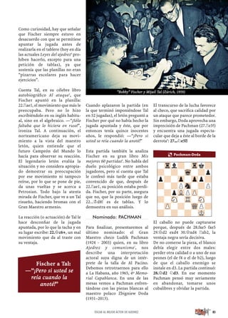 Como curiosidad, hay que señalar
que Fischer siempre estuvo en
desacuerdo con que se permitiese
apuntar la jugada antes de
realizarla en el tablero (hoy en día
las actuales Leyes del ajedrez4
pro-
híben hacerlo, excepto para una
petición de tablas), ya que
sostenía que las planillas no eran
“pizarras escolares para hacer
ejercicios”.
Cuenta Tal, en su célebre libro
autobiográﬁco Al ataque5
, que
Fischer apuntó en la planilla:
22.¦ae1, el movimiento que más le
preocupaba. Pero no lo hizo
escribiéndolo en su inglés habitu-
al, sino en el algebraico. —“¡Sólo
faltaba que lo hiciera en ruso!”,
ironiza Tal. A continuación, el
norteamericano deja su movi-
miento a la vista del maestro
letón, quien entiende que el
futuro Campeón del Mundo lo
hacía para observar su reacción.
El legendario letón evalúa la
situación y no considera apropia-
do demostrar su preocupación
por ese movimiento ni tampoco
reírse, por lo que se pone de pie,
da unas vueltas y se acerca a
Petrosian. Todo bajo la atenta
mirada de Fischer, que ve a un Tal
risueño, haciendo bromas con el
Gran Maestro armenio.
La reacción (o actuación) de Tal le
hace desconﬁar de la jugada
apuntada, por lo que la tacha y en
su lugar escribe: 22.£c6+, un mal
movimiento que da al traste con
su ventaja.
Cuando aplazaron la partida (en
la que terminó imponiéndose Tal
en 52 jugadas), el letón preguntó a
Fischer por qué no había hecho la
jugada apuntada y éste, que por
entonces tenía quince inocentes
años, le respondió: —“¡Pero si
usted se reía cuando la anoté!”
Esta partida también la analiza
Fischer en su gran libro Mis
mejores 60 partidas6
. No habla del
duelo psicológico entre ambos
jugadores, pero sí cuenta que Tal
le confesó más tarde que estaba
convencido de que, después de
22.¦ae1, su posición estaba perdi-
da. Fischer, por su parte, asegura
que no, que la posición luego de
22...¢d8! es de tablas. Y lo
demuestra en sus análisis.
Nominado: PACHMAN
Para ﬁnalizar, presentaremos al
último nominado: el Gran
Maestro checo Luděk Pachman
(1924 - 2003) quien, en su libro
Ajedrez y comunismo7
, nos
describe una interpretación
actoral suya digna de un intér-
prete de la talla de Al Pacino.
Debemos retrotraernos para ello
a La Habana, año 1965, 4º Memo-
rial Capablanca. En una de las
mesas vemos a Pachman enfren-
tándose con las piezas blancas al
maestro polaco Zbigniew Doda
(1931–2013).
El transcurso de la lucha favorece
al checo, que sacriﬁca calidad por
un ataque que parece prometedor.
Sin embargo, Doda aprovecha una
imprecisión de Pachman (27.¦e3?)
y encuentra una jugada especta-
cular que deja a éste al borde de la
derrota8
: 27...¤e5!!
El caballo no puede capturarse
porque, después de 28.fxe5 fxe5
29.£d2 exd4 30.£xd4 ¦xb2, la
ventaja negra sería decisiva.
De no comerse la pieza, el blanco
debía elegir entre dos males:
perder otra calidad o a uno de sus
peones (el de f4 o el de b2), luego
de que el caballo enemigo se
instale en d3. La partida continuó:
28.£d2 ¤d3. En ese momento
Pachman pensó muy seriamente
en abandonar, tomarse unos
cubalibres y olvidar la partida.
-Trl?-Trk?
?-?-Wq-?p
p?-Zp-Zpp?
?-?PSn-?P
-?pVLPZP-?
?-SN-TR-SN-
-ZP-?-WQP?
?-?-?-MK-
a Pachman-Doda
85ÓSCAR AL MEJOR ACTOR DE AJEDREZ
Fischer a Tal:
—“¡Pero si usted se
reía cuando la
anoté!”
“Bobby” Fischer y Mijail Tal (Zúrich, 1959)
 