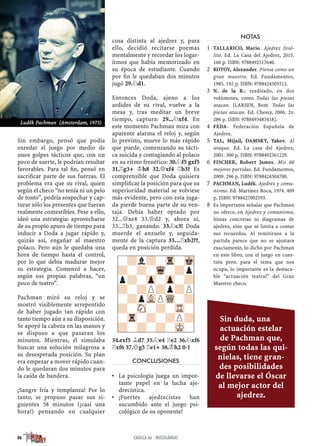 Sin embargo, pensó que podía
enredar el juego por medio de
unos golpes tácticos que, con un
poco de suerte, le podrían resultar
favorables. Para tal ﬁn, pensó en
sacriﬁcar parte de sus fuerzas. El
problema era que su rival, quien
según el checo “no tenía ni un pelo
de tonto”, podría sospechar y cap-
turar sólo los presentes que fueran
realmente comestibles. Pese a ello,
ideó una estrategia: aprovecharse
de su propio apuro de tiempo para
inducir a Doda a jugar rápido y,
quizás así, engañar al maestro
polaco. Pero aún le quedaba una
hora de tiempo hasta el control,
por lo que debía madurar mejor
su estrategia. Comenzó a hacer,
según sus propias palabras, “un
poco de teatro”.
Pachman miró su reloj y se
mostró visiblemente arrepentido
de haber jugado tan rápido con
tanto tiempo aún a su disposición.
Se apoyó la cabeza en las manos y
se dispuso a que pasaran los
minutos. Mientras, él simulaba
buscar una solución milagrosa a
su desesperada posición. Su plan
era empezar a mover rápido cuan-
do le quedaran dos minutos para
la caída de bandera.
¡Sangre fría y templanza! Por lo
tanto, se propuso pasar sus si-
guientes 58 minutos (¡casi una
hora!) pensando en cualquier
cosa distinta al ajedrez y, para
ello, decidió recitarse poemas
mentalmente y recordar los logar-
itmos que había memorizado en
su época de estudiante. Cuando
por ﬁn le quedaban dos minutos
jugó 29.¤d1.
Entonces Doda, ajeno a los
ardides de su rival, vuelve a la
mesa y, tras meditar un breve
tiempo, captura: 29...¤xf4. En
este momento Pachman mira con
aparente alarma el reloj y, según
lo previsto, mueve lo más rápido
que puede, comenzando su tácti-
ca suicida y contagiando al polaco
en su ritmo frenético: 30.¤f5 gxf5
31.¦g3+ ¢h8 32.£xf4 ¦b3? Es
comprensible que Doda quisiera
simpliﬁcar la posición para que su
superioridad material se volviese
más evidente, pero con esta juga-
da pierde buena parte de su ven-
taja. Debía haber optado por
32...£xe4 33.£d2 y, ahora sí,
33...¦b3, ganando. 33.¤c3! Doda
muerde el anzuelo y, seguida-
mente de la captura 33…¦xb2??,
queda en posición perdida.
34.exf5 ¥d7 35.¤e4 ¦e2 36.¤xf6
¦xf6 37.£g5 ¦e1+ 38.¢h2 0-1
CONCLUSIONES
La psicología juega un impor-▪
tante papel en la lucha aje-
drecística.
¡Fuertes ajedrecistas han▪
sucumbido ante el juego psi-
cológico de su oponente!
NOTAS
TALLARICO, Mario. Ajedrez Insó-1
lito. Ed. La Casa del Ajedrez, 2015.
160 p. ISBN: 9788492517640.
KOTOV, Alexander. Piense como un2
gran maestro. Ed. Fundamentos,
1985. 192 p. ISBN: 9788424503512.
N. de la R.: reeditado, en dos3
volúmenes, como Todas las piezas
atacan. [LARSEN, Bent. Todas las
piezas atacan. Ed. Chessy, 2006. 2v.
286 p. ISBN: 9788493483418].
FEDA- Federación Española de4
Ajedrez.
TAL, Mijaíl, DAMSKY, Yakov. Al5
ataque. Ed. La casa del Ajedrez,
2001. 300 p. ISBN: 9788492361229.
FISCHER, Robert James. Mis 606
mejores partidas. Ed. Fundamentos,
2009. 296 p. ISBN: 9788424504700.
PACHMAN, Luděk. Ajedrez y comu-7
nismo. Ed. Martínez Roca, 1974. 409
p. ISBN: 9788427002593.
Es importante señalar que Pachman8
no ofrece, en Ajedrez y comunismo,
líneas concretas ni diagramas de
ajedrez, sino que se limita a contar
sus recuerdos. Al remitirnos a la
partida parece que no se ajustara
exactamente, lo dicho por Pachman
en este libro, con el juego en cues-
tión pero, para el tema que nos
ocupa, lo importante es la destaca-
ble “actuación teatral” del Gran
Maestro checo.
-?l?-Tr-Mk
?-?-Wq-?p
p?-Zp-Zp-?
?-?P?p?P
-?pVLPWQ-?
?-SN-?-TR-
-Tr-?-?P?
?-?-?-MK-
86 CASILLA 66 · MISCELÁNEAS
Luděk Pachman (Amsterdam, 1973)
Sin duda, una
actuación estelar
de Pachman que,
según todas las qui-
nielas, tiene gran-
des posibilidades
de llevarse el Óscar
al mejor actor del
ajedrez.
 