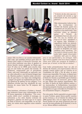 Mundial Carlsen vs. Anand · Sochi 2014 39
mejor. Ello nos lleva a un asunto interesante.
Este viaje, que también incluyó unos días en
Moscú para cubrir el Memorial Petrosián, me
sirvió para reaﬁrmar una idea: el ajedrez es
ahora mucho menos popular en Rusia que
hace 25 años en la URSS, pero mucho más
que en casi todos los países del mundo. El
Gobierno, empezando por el presidente
Putin, está muy interesado en apoyarlo, por
su valor educativo y por la buena imagen que
da. Muchos padres y madres están convenci-
dos de que hace a sus hijos más inteligentes,
y pagan con gusto un suplemento por las cla-
ses optativas de ajedrez en los colegios. Y no
debemos olvidar que hay alrededor de una
docena de rusos entre los 50 mejores del
mundo.
Para terminar, volvamos a Carlsen y Anand,
que tuitearon frases muy interesantes en las
24 horas siguientes al desenlace. ”Dos conse-
guidos, faltan cinco", escribió el noruego, en
referencia a los siete duelos exitosos de
Kaspárov. ¿Quiere eso decir que se ve capaz
de batir el récord -casi imposible, en mi opi-
nión- de veinte años seguidos como número
uno?
”Si dentro de diez años sigo sien-
do campeón del mundo, y sigo
disfrutando de ello, me lo podría
plantear".
Más interesantes todavía fue-
ron las revelaciones en
Twitter de Anand, quien nos
compensó así un poco por su
negativa a las entrevistas. Tras
recordar cómo se planteó
ganar el Torneo de
Candidatos hace un año, a los
44: ”No soy un miedoso que
huya de los retos", agradecer a
su esposa, hijo, analistas y
seguidores todos sus ánimos,
y asegurar que seguirá jugan-
do mientras siga disfrutando,
el indio se despidió con unas
palabras muy emotivas: ”En
este duelo lo intenté y perdí. Hoy
podía haber jugado conservador,
dejándolo todo para la última,
pero vi una oportunidad y me arriesgué. Salió
mal. A veces, jugadas como ésa te hacen campeón.
Otras veces tienes que encogerte de hombros y
pensar que, al menos, no has sido un miedoso".
Casi todos pronosticamos hace un año el
declive de Anand y nos equivocamos. Pero el
sentido común indica que su victoria en el
Candidatos de 2016, a los 46 años, es poco
menos que imposible. Por tanto, si damos por
casi seguro que este será el último duelo por
el título de Anand, es probable que la historia
lo catalogue como 'de transición', pero confío
en que añada dos matices importantes. Por
un lado, el duelo de Sochi debería realzar, y
no menoscabar, la brillantísima trayectoria
del pentacampeón Anand, cuyo principal fac-
tor negativo es que coincidió en el tiempo con
los arrasadores Kárpov y Kaspárov.
Por otra parte, Sochi supondrá un gran respi-
ro para Carlsen, quien ahora podrá vaciarse
en los torneos y en el intento de rebasar los
2900 puntos Elo y tal vez algún día los 3000.
Pocos dudan de que tiene potencial para ser
uno de los más grandes de la historia, si no lo
es ya. Ahora deberá conﬁrmarlo.
 