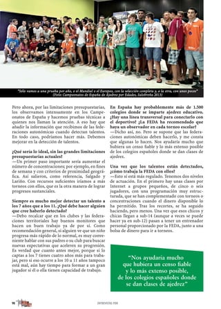 Pero ahora, por las limitaciones presupuestarias,
los observamos intensamente en los Campe-
onatos de España y hacemos pruebas técnicas a
quienes nos llaman la atención. A eso hay que
añadir la información que recibimos de las fede-
raciones autonómicas cuando detectan talentos.
En todo caso, podríamos hacer más. Debemos
mejorar en la detección de talentos.
¿Qué sería lo ideal, sin las grandes limitaciones
presupuestarias actuales?
—Un primer paso importante sería aumentar el
número de concentraciones; por ejemplo, en ﬁnes
de semana y con criterios de proximidad geográ-
ﬁca. Así salieron, como referencia, Salgado y
Lariño. Con recursos suﬁcientes iríamos a más
torneos con ellos, que es la otra manera de lograr
progresos sustanciales.
Siempre es mucho mejor detectar un talento a
los 7 años que a los 11. ¿Qué debe hacer alguien
que cree haberlo detectado?
—Debo recalcar que en los clubes y las federa-
ciones territoriales hay buenos monitores que
hacen un buen trabajo ya de por sí. Como
recomendación general, si alguien ve que un niño
progresa más rápido de lo normal, es muy conve-
niente hablar con sus padres o su club para buscar
nuevas expectativas que aceleren su progresión.
Es verdad que cuanto antes mejor, porque si lo
captas a los 7 tienes cuatro años más para traba-
jar, pero si eso ocurre a los 10 u 11 años tampoco
está mal, aún hay tiempo para formar a un gran
jugador si él o ella tienen capacidad de trabajo.
En España hay probablemente más de 1.500
colegios donde se imparte ajedrez educativo.
¿Hay una línea transversal para conectarlo con
el deportivo? ¿La FEDA ha recomendado que
haya un observador en cada torneo escolar?
—Dicho así, no. Pero se supone que las federa-
ciones autonómicas deben hacerlo, y me consta
que algunas lo hacen. Nos ayudaría mucho que
hubiera un censo ﬁable y lo más extenso posible
de los colegios españoles donde se dan clases de
ajedrez.
Una vez que los talentos están detectados,
¿cómo trabaja la FEDA con ellos?
—Esto sí está más regulado. Tenemos dos niveles
de actuación. En el primero hay unas clases por
Internet a grupos pequeños, de cinco o seis
jugadores, con una programación muy estruc-
turada, que se han complementado con torneos o
concentraciones cuando el dinero disponible lo
ha permitido. Tras los recortes, se ha seguido
haciendo, pero menos. Una vez que esos chicos y
chicas llegan a sub-14 (aunque a veces se puede
hacer ya en sub-12) pasan a tener un entrenador
personal proporcionado por la FEDA, junto a una
bolsa de dinero para ir a torneos.
90 ENTREVISTAS PDR
“Sólo vamos a una prueba por año, o el Mundial o el Europeo, con la selección completa y, a la otra, con unos pocos”
(Foto: Campeonatos de España de Ajedrez por Edades, Salobreña 2013)
“Nos ayudaría mucho
que hubiera un censo ﬁable
y lo más extenso posible,
de los colegios españoles donde
se dan clases de ajedrez”
 