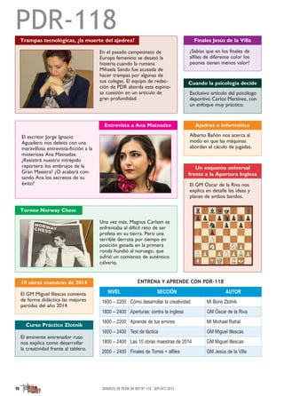 NIVEL SECCIÓN AUTOR
1600 – 2200 Cómo desarrollar la creatividad MI Boris Zlotnik
1800 – 2400 Aperturas: contra la Inglesa GM Óscar de la Riva
1600 – 2200 Aprende de tus errores MI Michael Rahal
1600 – 2400 Test de táctica GM Miguel Illescas
1800 – 2400 Las 10 obras maestras de 2014 GM Miguel Illescas
2000 – 2400 Finales de Torres + alfiles GM Jesús de la Villa
ENTRENA Y APRENDE CON PDR-118
PDR-118Trampas tecnológicas, ¿la muerte del ajedrez?
En el pasado campeonato de
Europa femenino se desató la
histeria cuando la rumana
Mihaela Sandu fue acusada de
hacer trampas por algunas de
sus colegas. El equipo de redac-
ción de PDR aborda esta espino-
sa cuestión en un artículo de
gran profundidad.
¿Sabías que en los finales de
alfiles de diferente color los
peones tienen menos valor?
Finales Jesús de la Villa
Exclusivo artículo del psicólogo
deportivo Carlos Martínez, con
un enfoque muy práctico.
Cuando la psicología decide
El GM Óscar de la Riva nos
explica en detalle las ideas y
planes de ambos bandos.
El GM Miguel Illescas comenta
de forma didáctica las mejores
partidas del año 2014.
10 obras maestras de 2014
Un esquema universal
frente a la Apertura Inglesa
El eminente entrenador ruso
nos explica como desarrollar
la creatividad frente al tablero.
Curso Práctico Zlotnik
Entrevista a Ana Matnadze
El escritor Jorge Ignacio
Aguadero nos deleita con una
maravillosa entrevista-ficción a la
misteriosa Ana Matnadze.
¿Resistirá nuestro intrépido
reportero los embrujos de la
Gran Maestra? ¿O acabará con-
tando Ana los secretos de su
éxito?
Torneo Norway Chess
Una vez más, Magnus Carlsen se
enfrentaba al difícil reto de ser
profeta en su tierra. Pero una
terrible derrota por tiempo en
posición ganada en la primera
ronda hundió al noruego, que
sufrió un comienzo de auténtico
calvario.
Alberto Bañón nos acerca al
modo en que las máquinas
abordan el cáculo de jugadas.
Ajedrez e Informática
AVANCES DE PEÓN DE REY Nº 118 · SEP-OCT 201598
 