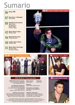 PEÓN DE REY, Revista de Ajedrez.
www.peonderey.com · @revistapdr
email: info@peonderey.com
Una publicación bimestral de:
Chess Education and Technology
C/ Francisco Giner 42 · 08012 Barcelona
Tel: (+34) 932 385 352
Horario: Lunes a Viernes 16h a 21h
Colaboran en este número:
GM Eduardo Iturrizaga, GM Renier Vázquez,
GM Jordi Magem, MI Boris Zlotnik, AI Mario
Tallarico, Leontxo García y Alberto Bañón
Editor y director: Producción:
Miguel Illescas Carlos Penín
Redacción:
Michael Rahal, Olga Alexandrova
Administración y Publicidad:
Anna Illescas, Sergio Ballesteros,
David Moya
Fotografía e ilustraciones:
Anastasia Karlovich, Maria Emelianova,
John Saunders, ITT Gustavo Hernández,
David Revilla y Andrés Guadalupe
Imprime: Villena Artes Gráficas. Distribuye: SGEL · Depósito legal: M-49946-2001 · Printed in Spain 01.2015
PVP: 7,99 € · Suscripción 1 año (6 ej.): España 47,90 €, Europa 59,90 €, América 69,90 € · Ver ofertas en páginas centrales
Queda prohibida la reproducción total o parcial por cualquier medio o soporte del contenido de esta publicación.
La editorial no se hace solidaria con las opiniones expresadas por los colaboradores.
Sumario
08-41 | Carlsen revalida el título mundial
Mundial Carlsen-Anand
Leontxo García
GM Miguel Illescas
GM Jordi Magem
GM Renier Vázquez
08
06 Buzón PDR
London Chess Classic
MI Michael Rahal48
Match Shirov-Iturrizaga
GM Renier Vázquez
GM Eduardo Iturrizaga
55
PEÓN DE REY Nº 114 [ene-feb 2015]
Memorial Petrosian
MI Olga Alexandrova46
Qatar Masters Open
MI Michael Rahal42
42-45 | Yangyi Yu se impone en Qatar 46 | Grischuk vence en Moscú
48 | London Classic: Anand
07 Entrevista a Hiquíngari
Manuel Azuaga
 