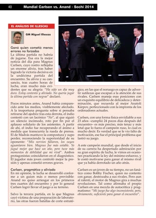 40 Mundial Carlsen vs. Anand · Sochi 2014
Ganó quien cometió menos
errores no forzados
La última partida no habría
de jugarse. Esa era la mejor
noticia del día para Magnus
Carlsen, cuyo rostro reﬂejaba
un enorme alivio, tras haber
logrado la victoria decisiva en
la undécima partida del
encuentro. Su alivio y su can-
sancio, tras cuatro horas de
lucha, eran mucho más evi-
dentes que su alegría: “Ha sido un día muy
duro. Estoy contento y aliviado. No quería jugar
la última partida con negras” declaró.
Pocos minutos antes, Anand había compare-
cido ante los medios, visiblemente afectado.
A la inoportuna pregunta sobre si pensaba
retirarse del ajedrez tras esta derrota, el indio
contestó con un lacónico “No”, al que siguió
un silencio incómodo, roto por ﬁn por el
aplauso solidario de los asistentes. A partir
de ahí, el indio fue recuperando el ánimo a
medida que transcurría la rueda de prensa.
El de Madrás mantuvo la compostura y supo
perder, reconociendo la superioridad de su
oponente: “Mis nervios fallaron, los suyos
aguantaron bien. Magnus fue más estable. Yo
jugué mejor que hace un año, pero tuve más
momentos de debilidad que mi rival”. Ambos
protagonistas coincidieron en el diagnóstico.
El jugador más joven controló mejor la pre-
sión y apenas cometió errores graves.
Carlsen, pragmático y aliviado
En mi opinión, la lucha se desarrolló confor-
me a un guion más o menos previsible:
Anand no quiso arriesgar en los primeros
tres cuartos del encuentro y por lo general
Carlsen logró llevar el juego a su terreno.
Salvo la tercera partida, en la que Magnus
cayó víctima de una preparación de laborato-
rio, las otras fueron batallas de corte estraté-
gico, en las que el noruego es capaz de adver-
tir sutilezas que escapan a la atención de sus
rivales. Carlsen maneja esas posiciones con
un exquisito equilibrio de delicadeza y deter-
minación, que recuerda al mejor Anatoli
Kárpov, perfeccionado con la impronta de los
ordenadores actuales.
Carlsen, con una forma física envidiable a sus
23 años –cumplió 24 pocos días después del
encuentro– es más preciso, más tenaz y más
letal que lo fuera el campeón ruso, lo cual es
mucho decir. Es verdad que se le vio falto de
motivación, ese fue el principal problema que
lastró su juego.
A este campeón mundial, que desde el inicio
de su carrera ha despertado admiración por
su gran espíritu de lucha, le vimos en ocasio-
nes practicando la ley del mínimo esfuerzo, y
le costó motivarse para ganar al mismo rival
que ya había derrotado un año atrás.
Carlsen es un joven de su tiempo, no un faná-
tico como Bobby Fischer, quien no contento
con ganar, destrozaba a sus rivales. Pero aun
al ralentí, el motor de Magnus gira a muchas
revoluciones. Tal como aﬁrmaba el propio
Carlsen en una mezcla de autocrítica y prag-
matismo: “Mi juego fue algo inconsistente, pero,
obviamente, suﬁciente para ganar el encuentro”.
EL ANÁLISIS DE ILLESCAS
GM Miguel Illescas
 