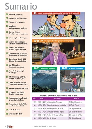 Sumario
ENTRENA y APRENDE con PEÓN DE REY Nº 118
06 Buzón y Concurso.
07 Aperturas de Wadalupe.
08 Comparte tu talento.
10 A debate:
las trampas en ajedrez.
20 Norway Chess:
Topálov vuelve a escena.
32 Así se jugó en Noruega.
34 Abierto de Benasque:
Adhiban vence imbatido.
38 Abierto de Andorra:
Granda repite victoria.
42 Campeonatos de España
de jóvenes en Salobreña.
50 Novedades Tienda A21.
Ofertas de suscripción.
52 Ana Matnadze.
Entrevista exclusiva.
58 Cuando la psicología
decide (I).
61 Informática y ajedrez.
Fuerza, sí; bruta, no.
64 Curso práctico Zlotnik:
Creatividad ajedrecística.
74 Mejores partidas de 2014.
79 El ajedrez del Virrey.
Reseña y concurso.
80 Esquema universal contra
la Apertura Inglesa.
88 Finales Jesús de la Villa:
sacriﬁcio de calidad.
94 Test de táctica.
98 Avances PDR-119.
06 | Nuevo Concurso PDR: ¡Descubre los secretos de la portada!
34-37 | MI Martín: Benasque
20-30 | GM Ian Rogers: Topálov gana; Carlsen pierde
42-49 | MI Rahal: Salobreña
4 SUMARIO PEÓN DE REY Nº 118 · SEP-OCT 2015
PÁG. NIVEL SECCIÓN AUTOR
32 1600 – 2200 Así se jugó en Noruega MI Olga Alexandrova
64 1600 – 2200 Cómo desarrollar la creatividad MI Boris Zlotnik
74 1800 – 2400 Mejores partidas de 2014 GM Miguel Illescas
80 1800 – 2400 Aperturas: contra la Inglesa GM Óscar de la Riva
88 2000 – 2400 Finales de Torres + alfiles GM Jesús de la Villa
94 1600 – 2400 Test de táctica GM Miguel Illescas
 