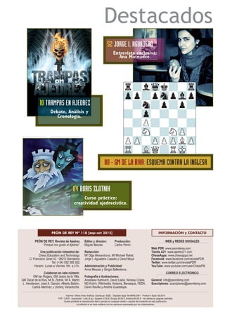 Destacados
PEÓN DE REY, Revista de Ajedrez
“Porque nos gusta el Ajedrez”
Una publicación bimestral de:
Chess Education and Technology
C/ Francisco Giner 42 · 08012 Barcelona
Tel: (+34) 932 385 352
Horario: Lunes a Viernes 16h. a 21h.
Colaboran en este número:
GM Ian Rogers, GM Jesús de la Villa,
GM Óscar de la Riva, MI B. Zlotnik, MI Á. Martín
L. Henderson, José A. Garzón, Alberto Bañón,
Carlos Martínez y Llorenç Vanaclocha.
Editor y director: Producción:
Miguel Illescas Carlos Penín
Redacción:
MI Olga Alexandrova, MI Michael Rahal,
Jorge I. Aguadero Casado y David Moya
Administración y Publicidad:
Anna Illescas y Sergio Ballesteros
Fotografía e ilustraciones:
Anastasia Karlovich, David Llada, Norway Chess,
ND Archiv, Wikimedia, Andorra, Benasque, FEDA,
David Revilla y Andrés Guadalupe.
WEB y REDES SOCIALES
Web PDR: www.peonderey.com
Tienda A21: www.ajedrez21.com
ChessApps: www.chessapps.net
Facebook: www.facebook.com/revistaPDR
Twitter: www.twitter.com/revistaPDR
YouTube: www.youtube.com/user/ChessFM
CORREO ELECTRÓNICO
General: info@peonderey.com
Suscriptores: suscriptores@peonderey.com
PEÓN DE REY Nº 118 [sep-oct 2015] INFORMACIÓN y CONTACTO
Imprime: Villena Artes Gráficas. Distribuye: SGEL · Depósito legal: M-49946-2001 · Printed in Spain 09.2015
PVP: 7,99 € · Suscripción 1 año (6 ej.): España 47,90 €, Europa 59,90 €, América 69,90 € · Ver ofertas en páginas centrales
Queda prohibida la reproducción total o parcial por cualquier medio o soporte del contenido de esta publicación.
La editorial no se hace solidaria con las opiniones expresadas por los colaboradores.
10 TRAMPAS EN AJEDREZ
Debate, Análisis y
Cronología.
52 JORGE I. AGUADERO
Entrevista exclusiva:
Ana Matnadze.
64 BORIS ZLOTNIK
Curso práctico:
creatividad ajedrecística.
r?lWqk?-Tr
Zpp?pSnpVlp
-?n?p?p?
?-Zp-?-?-
-?P?-?-?
?-SN-?NZP-
PZP-ZPPZPLZP
TR-VLQ?RMK-
80 - GM DE LA RIVA: ESQUEMA CONTRA LA INGLESA
 