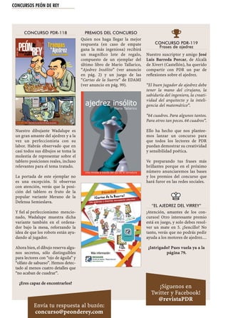 CONCURSOS PEÓN DE REY
CONCURSO PDR-118
Nuestro dibujante Wadalupe es
un gran amante del ajedrez y a la
vez un perfeccionista con su
labor. Habrás observado que en
casi todos sus dibujos se toma la
molestia de representar sobre el
tablero posiciones reales, incluso
relevantes para el tema tratado.
La portada de este ejemplar no
es una excepción. Si observas
con atención, verás que la posi-
ción del tablero es fruto de la
popular variante Merano de la
Defensa Semieslava.
Y ﬁel al perfeccionismo mencio-
nado, Wadalupe muestra dicha
variante también en el ordena-
dor bajo la mesa, reforzando la
idea de que los robots están ayu-
dando al jugador.
Ahora bien, el dibujo reserva algu-
nos secretos, sólo distinguibles
para lectores con “ojo de águila” y
“olfato de sabueso”. Hemos detec-
tado al menos cuatro detalles que
“no acaban de cuadrar”.
¿Eres capaz de encontrarlos?
PREMIOS DEL CONCURSO
Quien nos haga llegar la mejor
respuesta (en caso de empate
gana la más ingeniosa) recibirá
un magníﬁco lote de regalo,
compuesto de un ejemplar del
último libro de Mario Tallarico,
“Ajedrez Insólito” (ver anuncio
en pág. 2) y un juego de las
“Cartas de la Suerte” de EDAMI
(ver anuncio en pág. 99).

CONCURSO PDR-119
Frases de ajedrez
Nuestro suscriptor y amigo José
Luis Barreda Porcar, de Alcalà
de Xivert (Castellón), ha querido
compartir con PDR un par de
reﬂexiones sobre el ajedrez.
“El buen jugador de ajedrez debe
tener la mano del cirujano, la
sabiduría del ingeniero, la creati-
vidad del arquitecto y la inteli-
gencia del matemático”.
“64 cuadros. Para algunos tantos.
Para otros tan pocos. 64 cuadros”.
Ello ha hecho que nos plantee-
mos lanzar un concurso para
que todos los lectores de PDR
puedan demostrar su creatividad
y sensibilidad poética.
Ve preparando tus frases más
brillantes porque en el próximo
número anunciaremos las bases
y los premios del concurso que
hará furor en las redes sociales.
“EL AJEDREZ DEL VIRREY”
¡Atención, amantes de los con-
cursos! Otro interesante premio
está en juego, y solo debes resol-
ver un mate en 5. ¿Sencillo? No
tanto, verás que no podrás pedir
ayuda a los motores de ajedrez…
¿Intrigado? Pues vuela ya a la
página 79.
¡Síguenos en
Twitter y Facebook!
@revistaPDR
Envía tu respuesta al buzón:
concurso@peonderey.com
 