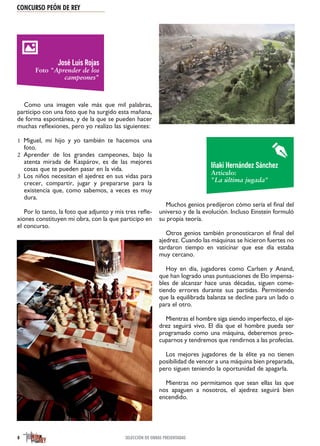 CONCURSO PEÓN DE REY
8 SELECCIÓN DE OBRAS PRESENTADAS
Como una imagen vale más que mil palabras,
participo con una foto que ha surgido esta mañana,
de forma espontánea, y de la que se pueden hacer
muchas reflexiones, pero yo realizo las siguientes:
Miguel, mi hijo y yo también te hacemos una1
foto.
Aprender de los grandes campeones, bajo la2
atenta mirada de Kaspárov, es de las mejores
cosas que te pueden pasar en la vida.
Los niños necesitan el ajedrez en sus vidas para3
crecer, compartir, jugar y prepararse para la
existencia que, como sabemos, a veces es muy
dura.
Por lo tanto, la foto que adjunto y mis tres refle-
xiones constituyen mi obra, con la que participo en
el concurso.
Muchos genios predijeron cómo sería el final del
universo y de la evolución. Incluso Einstein formuló
su propia teoría.
Otros genios también pronosticaron el final del
ajedrez. Cuando las máquinas se hicieron fuertes no
tardaron tiempo en vaticinar que ese día estaba
muy cercano.
Hoy en día, jugadores como Carlsen y Anand,
que han logrado unas puntuaciones de Elo impensa-
bles de alcanzar hace unas décadas, siguen come-
tiendo errores durante sus partidas. Permitiendo
que la equilibrada balanza se decline para un lado o
para el otro.
Mientras el hombre siga siendo imperfecto, el aje-
drez seguirá vivo. El día que el hombre pueda ser
programado como una máquina, deberemos preo-
cuparnos y tendremos que rendirnos a las profecías.
Los mejores jugadores de la élite ya no tienen
posibilidad de vencer a una máquina bien preparada,
pero siguen teniendo la oportunidad de apagarla.
Mientras no permitamos que sean ellas las que
nos apaguen a nosotros, el ajedrez seguirá bien
encendido.
José Luis Rojas
Foto "Aprender de los
campeones"
Iñaki Hernández Sánchez
Artículo:
"La última jugada"
 