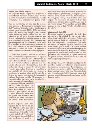 Mundial Carlsen vs. Anand · Sochi 2014 41
Anand y el “modo pánico”
Por su parte, Anand se presentó mejor que el
año anterior, pero con 44 años, al de Madrás
le costó mantener la concentración, y acabó
cometiendo más imprecisiones que su rival.
Tras mi experiencia en este tipo de encuen-
tros –asesoré al decimocuarto campeón mun-
dial Vladimir Krámnik en tres duelos por la
corona entre los años 2000 y 2006– me siento
capaz de interpretar detalles que pueden
pasar fácilmente inadvertidos. Uno muy sig-
niﬁcativo es el poco tiempo invertido por
Anand en hacer algunas jugadas que aconse-
jaban un cálculo intensivo. Hay momentos en
que uno puede –y debe– conﬁar en la intui-
ción. Pero en ocasiones se abusa de ese recur-
so, lo cual a menudo encubre la falta de dis-
posición a “clavar los codos”, a soportar el
estrés tratando de calcular la mejor jugada.
Tal como nos cuenta Kotov en su afamada
obra “Piense como un gran maestro”, el jugador
escucha una vocecilla que interrumpe su
ardua tarea: “Haz tal jugada. Hazla ya, seguro
que es la buena”. Cedes a la presión y al can-
sancio, y haces caso a la vocecilla: a menudo,
nada más retirar la mano del tablero, com-
prendes que acabas de meter la pata. Pero te
has quitado el estrés, dejas de sufrir… y
comienzas a perder. Algo así le sucedió a
Anand en varios momentos del encuentro,
incluida la última partida. Al respecto, pre-
guntado sobre su error en la jugada 27, el
indio no supo cómo explicar-
lo, pero admitió que pasada la
tercera hora de juego su
mente no pensaba de forma
clara. Se habló de un “error de
cálculo”. Opino que no fue así.
El indio no calculó nada, ape-
nas gastó tres minutos para
sacriﬁcar su torre, de forma
tan absurda como innecesaria.
¿Cómo explicar eso para
alguien de su nivel? En mi
libro JAQUE MATE, que trata
de la aplicación del ajedrez a
otras esferas de la vida, expli-
co con detalle el “modo páni-
co”, ese estado de ansiedad en
que perdemos el control y
tomamos decisiones irracionales. Para evitar-
lo se exige una gran energía, disciplina y ner-
vios de acero. En mi juventud tuve esas cua-
lidades, pero ahora, a mis 49 años, ya no soy
capaz de mantener la serenidad en los
momentos críticos, como antaño. Así que a
mi buen amigo Viswanathan Anand (44),
cuando le vea, le diré: “Son los años, Vishy, son
los años”.
Ajedrez del siglo XXI
De todos modos, la actuación de Vishy fue
meritoria, y la calidad del juego muy alta,
algo típico del ajedrez moderno. Sobre este
punto, resulta difícil ser objetivo hoy en día,
con las máquinas “chivándonos” en todo
momento las mejores jugadas. A menudo, al
comprobar que Anand o Carlsen habían
cometido algún error, me encontraba pregun-
tándome si en realidad Kaspárov y Kárpov
jugaban tan bien como yo recuerdo. La res-
puesta es obviamente no. La gran diferencia
es que en aquella época los ordenadores no
sabían apenas jugar ajedrez.
En el siglo XXI, sin embargo, cualquiera de
nosotros puede convertirse en un juez cruel e
implacable, con ayuda de las máquinas. Lo
cierto es que, en mi opinión, Anand y Carlsen
jugaron muy bien, y otra cosa bien sabida es
que es mucho más fácil criticar que jugar. Y si
no, que levante la mano quien crea que puede
hacerlo mejor.
 