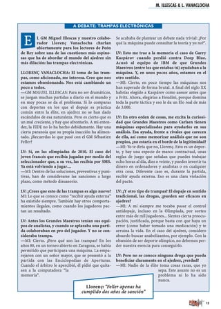 L GM Miguel Illescas y nuestro colabo-
rador Llorenç Vanaclocha charlan
abiertamente para los lectores de Peón
de Rey sobre una de las cuestiones más espino-
sas que ha de abordar el mundo del ajedrez sin
más dilación: las trampas electrónicas.
LLORENÇ VANACLOCHA: El tema de las tram-
pas, como aﬁcionado, me interesa. Creo que nos
estamos obsesionando. Nos está cambiando un
poco a todos.
—GM MIGUEL ILLESCAS: Para no ser dramáticos,
se juegan muchas partidas a diario en el mundo y
en muy pocas se da el problema. Si lo comparas
con deportes en los que el dopaje es práctica
común entre la élite, en ajedrez no se han dado
escándalos de esa naturaleza. Pero es cierto que es
un mal creciente, y hay que afrontarlo. A mi enten-
der, la FIDE no lo ha hecho debidamente. Hay una
cierta paranoia que su propia inacción ha alimen-
tado. ¿Recuerdas lo que pasó con el GM Sébastien
Feller?
LV: Sí, en las olimpíadas de 2010. El caso del
joven francés que recibía jugadas por medio del
seleccionador que, a su vez, las recibía por SMS.
Ya está volviendo a jugar…
—MI: Dentro de las soluciones, preventivas y puni-
tivas, han de considerarse las sanciones a largo
plazo, como método disuasorio.
LV: ¿Crees que esto de las trampas es algo nuevo?
MI: Lo que se conoce como “recibir ayuda externa”
ha existido siempre. También hay otros comporta-
mientos ilegales, como cuando los jugadores pac-
tan un resultado.
LV: Antes los Grandes Maestros tenían sus equi-
pos de analistas, y cuando se aplazaba una parti-
da colaboraban en pro del jugador. Y no se con-
sideraba trampa.
—MI: Cierto. ¿Pero qué son las trampas? En los
años 80, en un torneo abierto en Zaragoza, se había
permitido que participara una máquina. La empa-
rejaron con un señor mayor, que se presentó a la
partida con las Enciclopedias de Aperturas.
Cuando el árbitro le apercibió, él pidió que quita-
sen a la computadora “la
memoria”.
Se acababa de plantear un debate nada trivial: ¿Por
qué la máquina puede consultar la teoría y yo no?".
LV: Esto me trae a la memoria el caso de Garry
Kaspárov cuando perdió contra Deep Blue.
Acusó al equipo de IBM de que Grandes
Maestros (entre los que estabas tú) ayudaban a la
máquina. Y, en unos pocos años, estamos en el
otro sentido.
—MI: Cierto, en poco tiempo las máquinas nos
han superado de forma brutal. A ﬁnal del siglo XX
habrías elegido a Kaspárov como asesor antes que
a Fritz. Ahora, elegirías a Houdini, porque domina
toda la parte táctica y eso le da un Elo real de más
de 3.000.
LV: En otro orden de cosas, me excita la curiosi-
dad que Grandes Maestros como Carlsen tienen
máquinas especializadas para ayudarles en sus
análisis. Esa ayuda, frente a rivales que carecen
de ella, así como memorizar análisis que no son
propios, ¿no estaría en el borde de la legitimidad?
—MI: Yo te diría que no, Llorenç. Esto es un depor-
te, y hay una especie de marco contractual, unas
reglas de juego que señalan que puedes trabajar
ocho horas al día, diez o veinte, y puedes invertir tu
dinero en ordenadores y analistas o en cualquier
otra cosa. Diferente caso es, durante la partida,
recibir ayuda externa. Eso es una clara violación
del pacto.
LV: ¿Y otro tipo de trampas? El dopaje en sentido
tradicional, las drogas, ¿pueden ser eﬁcaces en
ajedrez?
—MI: A mí siempre me tocaba pasar el control
antidopaje, incluso en la Olimpíada, por sorteo
entre más de mil jugadores... Sientes cierta preocu-
pación, justiﬁcada, porque basta con que haya un
error (como haber tomado una medicación) y te
arruina la vida. En el caso del ajedrez, considero
absurdo buscar anabolizantes, por ejemplo. Con la
obsesión de ser deporte olímpico, no debemos per-
der nuestra esencia para conseguirlo.
LV: Pero no se conoce ninguna droga que pueda
beneﬁciar claramente en el ajedrez, ¿verdad?
—MI: Nadie de la élite toma cosas raras, que yo
sepa. Este asunto no es un
problema ni lo ha sido
nunca.
M. ILLESCAS & L. VANACLOCHA
13
Llorenç: "Feller apenas ha
cumplido dos años de sanción"
A DEBATE: TRAMPAS ELECTRÓNICAS
E
 