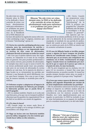 Ha sido triste ver cómo,
durante años, la FIDE
se ha dedicado a hacer
controles de orina y no
hacía absolutamente
nada para enfrentarse a
un problema tan grave
como el dopaje electró-
nico. En el Handbook
de la FIDE (Manual con
las leyes del ajedrez) la regulación anexa sobre con-
troles antidoping ocupa 73 páginas, mientras que
el dossier “Anticheating” apenas 22.
LV: Cierto, los controles antidoping afectan a una
minoría, pero las restricciones de móviles y
otras reglas similares se van imponiendo tanto
en torneos de élite como de aﬁcionados.
¿Debemos llevarlo al extremo en todos los casos?
—MI: Creo que el ajedrez debería tener dos regla-
mentos, no solamente en el tema de las trampas
sino en general. Uno para pruebas profesionales y
otro, menos estricto, para pruebas de aﬁcionados.
Un ejemplo muy claro es que te suene el móvil. En
un torneo profesional puede tener una penaliza-
ción pero en un torneo de aﬁcionados la norma
debería ser más laxa. En la mayoría de abiertos o
ligas locales no se retransmiten las partidas por
Internet y una llamada de móvil difícilmente va a
ser para hacer trampas. Otra cosa es que el juga-
dor, de manera taimada, se escabulla para usar el
teléfono.
LV: Debemos aceptar y adaptarnos al impacto de
las nuevas tecnologías. En Valencia, por ejemplo,
la federación permite que se pueda llevar el
móvil apagado.
—MI: La catalana también. Dejarlo en el coche está
muy bien pero, ¿y los que van en transporte público?
¿Hacemos que los guarden los organizadores? No es
tan fácil en un abierto con cientos de jugadores.
LV: ¿Tú cómo lo haces?
—MI: Cuando juego un torneo suelo llevar el
móvil, pero lo apago y se lo entrego al árbitro, que
acostumbra a ser amigo mío J.
LV: Hago un inciso: esto nos ilustraría también
para las tablas. Imagínate a los dos tenistas que-
riendo hacer tablas en diez minutos…
—MI: Cierto. Cuando
me propusieron como
experto en el Comité
“Anticheating” de la
FIDE, lo primero que
pregunté fue: “¿Estamos
hablando solo del dopa-
je tecnológico o de las
trampas en general?”.
Son aspectos que for-
man parte de un mismo problema: el de la corrup-
ción y la alteración de las normas naturales para
manipular el resultado de una partida de ajedrez.
Dimití del comité al poco tiempo, al comprobar
que no existía por parte de la FIDE un interés real
en acometer seriamente el asunto.
LV: El caso de Mihaela Sandu es terrible, porque
acusar a alguien de hacer trampas sin pruebas
debería ser considerado como trampa. A mí me
afectaría que, en un torneo, mis compañeros me
señalasen con el dedo. Condicionaría mi juego.
Seguro. Cuando tienes un rendimiento por enci-
ma de lo que se espera de ti parece que estás en
el punto de mira. Es muy incómodo.
—MI: Ya, pero imagínate que yo, mañana, voy y le
gano 6-0 un encuentro a Anand. Hay cosas que,
estadísticamente, no pueden suceder. Si Anand me
ganaba siempre durante veinte años, no puedo ir
mañana y ganarle 6–0 porque estoy “inspirado”.
LV: ¿Crees que somos capaces de detectar cuándo
alguien está jugando demasiado por encima de
su nivel simplemente analizando sus partidas?
—MI: Un matemático americano ha hecho un gran
trabajo al respecto: su software analiza miles de
partidas y las coteja para detectar si el ratio de
coincidencia con los motores actuales (Fritz,
Houdini, etc.) varía signiﬁcativamente para un
jugador en particular. La FIDE ha incluido el uso
de estas herramientas en su paquete de medidas,
pero lo considero insuﬁciente y no del todo ﬁable.
M. ILLESCAS & L. VANACLOCHA
14
A DEBATE: TRAMPAS ELECTRÓNICAS
Illescas: "Ha sido triste ver cómo,
durante años, la FIDE se ha dedicado
a los controles de orina sin hacer
absolutamente nada para enfrentarse
a un problema tan grave como el
dopaje electrónico"
Illescas: " Creo que el ajedrez
debería tener dos reglamentos:
uno para profesionales y otro,
menos estricto, para
aﬁcionados"
 