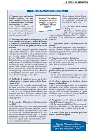 LV: Tenemos casos recientes de
Grandes Maestros que han
hecho trampas. ¿Crees que esto
se ha extendido ya a la primera
línea de juego, a la élite?
—MI: Absolutamente no. Te
puedo decir, por mi experiencia
con los mejores del mundo, que
no hacen trampas. El jugador
muy fuerte ama el ajedrez.
LV: Entonces, ¿qué pasó en el encuentro por el
título mundial entre Topalov y Krámnik? Porque
tú estabas allí como analista de Krámnik, cuando
le acusaron de ir al WC para consultar con la
máquina.
—MI: Ahí había una guerra que había empezado
bastante antes del match de Elista. En 2004 Topalov
tenía poco más de 2700 de elo, y mantenía varios
años un status regular en el top 10 mundial. Pero en
dos años subió a 2813, primero del mundo destaca-
do. Ese rápido ascenso provocó sospechas y algunos
jugadores rusos de la órbita de Krámnik empezaron
a insinuar que no era normal. Luego, el mánager de
Topálov, Silvio Danailov, se vengó, sabiendo que lo
del WC no se sostenía. Basta con ver las partidas.
Hubo registros y no se halló nada, pero a Krámnik
le desequilibró y perdió un punto por incompare-
cencia. Guerra psicológica pura y dura.
LV: Hablando de registros, ¿puede un árbitro
registrar a una persona en un torneo? ¿No choca-
ría con la ley?
—MI: Correcto. Por eso, en los torneos de aﬁciona-
dos yo no penalizaría llevar encima el móvil, que
además puede ser importante para el jugador. Pero
si suena o se da cualquier comportamiento que
moleste al rival ha de recibir una advertencia por
parte del árbitro. Y solo si reincide le daría la par-
tida por perdida.
LV: ¿Qué me dices del hecho de hablar durante las
partidas?
—MI: Recuerdo un torneo Interzonal en que se dio
una protesta porque los rusos hablaban entre sí
durante las partidas. Estaba prohibido, pero antes
era habitual ver a jugadores saludándose o char-
lando amistosamente durante el juego. Los rusos se
defendieron diciendo que hablaban de temas tri-
viales, pero alguien aludió a que se estaban emple-
ando términos ajedrecísticos.
No me imagino aplicar el regla-
mento a rajatabla en un abierto
de aﬁcionados. Tendrías que
descaliﬁcar a media sala.
LV: ¿Y las notas en la planilla
de Wesley So?
—MI: Creo que está bien que se
prohíba llevar notas, aunque veo
excesivo dar la partida por perdida. Pero si el árbi-
tro le avisó y él fue reincidente, me parece bien su
actuación.
LV: ¿Y qué piensas sobre el uso de detectores de
metales?
MI: Es obligatorio en pruebas como la Olimpíada.
Hay que encontrar el modo de evitar que ningún
tipo de artilugio electrónico se pueda introducir en
una sala de juego profesional.
LV: Y sanciones realmente deﬁnitivas...
—MI: Si hay una certeza absoluta de que una per-
sona ha hecho trampas, no debería permitírsele
volver a jugar ajedrez profesional.
LV: ¿Qué opinas de la transmisión en diferido,
que sacriﬁca un poco el espectáculo en favor de
la prevención?
—MI: ¡Es como cortarse la mano para que no te
pique el dedo! Es una solución parcial, un parche.
LV: ¿Y sobre el papel de los árbitros? ¿Deben
tener un nivel mínimo?
—MI: Es obvio que, cuanto mayor sea la titulación
ajedrecística de un árbitro, mayor será su capaci-
dad para comprender si puede haber trampas. No
digo que todos los árbitros deban ser GM´s, pero
cuanto más fuerte sea el torneo, mayor debería ser
el nivel de exigencia Elo del árbitro.
LV: Te gustaría que te arbitrase alguien que
entienda lo que está pasando…
—MI: Claro, pero estoy hablando del ámbito profe-
sional. En el aﬁcionado creo que hay que actuar
facilitando ante todo el disfrute de la actividad.
LV: Y educar, para que se entienda que hacer
trampas no merece la pena.
M. ILLESCAS & L. VANACLOCHA
A DEBATE: TRAMPAS ELECTRÓNICAS
Illescas: "Los mejores
del mundo no hacen
trampas. El jugador
muy fuerte ama el
ajedrez"
Illescas: "¿Retransmisión en
diferido? ¡Es como cortarse la mano
para que no te pique el dedo!"
 