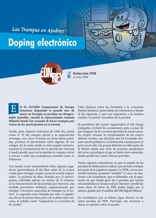 N EL ÚLTIMO Campeonato de Europa
femenino disputado el pasado mes de
mayo en Georgia, se produjo un desagra-
dable episodio, cuando la representante rumana
Mihaela Sandu fue acusada de hacer trampas por
varias de las participantes en el torneo.
Sandu, gran maestra femenina de 2300 elo, partía
como nº 45 del ranquin inicial y su espectacular
arranque, con cinco victorias en otras tantas parti-
das, provocó el nerviosismo entre algunas de sus
colegas. En la sexta ronda se interrumpió misterio-
samente la retransmisión de su partida por Internet
y Sandu perdió, pero en la séptima la rumana volvió
a vencer, a toda una excampeona mundial como A.
Stefanova.
Con Sandu como sorprendente líder, algunas juga-
doras aprovecharon el día libre antes de la octava
ronda para entregar sendas cartas al comité organi-
zador. La primera de ellas, ﬁrmada por 32 partici-
pantes, solicitaba aplicar un retraso de 15 minutos
en la retransmisión de las partidas por Internet, una
medida preventiva habitual, argumentando que
existían “crecientes sospechas de trampas en el tor-
neo”. La segunda carta, ﬁrmada por solo 15 jugado-
ras, iba en la misma línea, pero era todavía más con-
creta, al señalar como “sospechosa la actuación de
M. Sandu”.
Cabe destacar entre las ﬁrmantes a la ucraniana
Natalia Zhukova, quien había de enfrentarse a Sandu
al día siguiente, y que tras imponerse a la rumana
resultó a la postre vencedora de la prueba.
El presidente del comité organizador, el GM Giorgi
Giorgadze, rechazó las acusaciones, pero a pesar de
que ninguno de los escritos aportaba la menor prue-
ba, aceptó retrasar la retransmisión de las cuatro
últimas rondas, una decisión que ha levantado des-
pués mucha polémica. La federación rumana puso el
grito en el cielo y la propia Mihaela escribió antes de
la última ronda una carta de protesta, quejándose
del acoso psicológico al que se había visto sometida.
Sandu perdió las cuatro últimas partidas.
Varios expertos coincidieron en que el estudio de las
partidas de Sandu parece indicar que no hubo trampas
por parte de la jugadora rumana. La FIDE, con su pro-
verbial lentitud, prometió “estudiar” el caso, sin san-
cionar a las acusadoras, que se deﬁenden con el argu-
mento de que Sandu ganó las 6 partidas que fueron
retransmitidas en tiempo real por Internet y perdió las
otras cinco. El lector de PDR podrá juzgar por sí
mismo, guiado por el análisis del GM Miguel Illescas.
Os recordamos que el debate sigue abierto en las
redes sociales de PDR. Participa con nosotros y
danos tu opinión sobre el asunto.
E
Doping electrónico
Las Trampas en Ajedrez
 Redacción PDR
 Archivo PDR
 