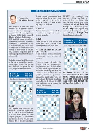 Comentarios
GM Miguel Illescas
Tras derrotar a una rival muy
inferior en la primera ronda,
Sandu se enfrentaba con negras a
un hueso duro de roer, la georgia-
na Salome Melià. Quizá recuerde
el lector a Salome Melià, quien en
2013 solicitó ayuda económica
para reunir los fondos necesarios
para operar en Alemania a su hija
de cuatro meses (por cierto, Peón
de Rey hizo un donativo de 100
euros y no nos dieron ni las gra-
cias, aunque supimos por la
prensa que por suerte todo acabó
felizmente).
Melià fue una de las 15 ﬁrmantes
de la carta acusadora contra
Sandu, pero su partida no pre-
senta indicios de ayuda electró-
nica, juzguen ustedes mismos.
Cto. Europeo femenino, 2015 [R2]
33...D5?!
Una jugada muy humana, que
demuestra impaciencia por "libe-
rar" la torre de a4, aunque lo cier-
to es que dicha pieza no corre
ningún peligro. El ordenador
recomienda la fría 33...h4! y las
blancas deben descolocar alguna
de sus piezas, permitiendo una
cómoda salida de la torre. Tras
34.¤a3 (34.¦d3 ¦c4; 34.¦e1??
¥d2) 34...¦ab4 35.¤c4 a4 la ven-
taja negra es decisiva.
34.EXD5 ¦F4
Y ahora las blancas podían haber
complicado el juego con el sacri-
ﬁcio de un peón.
35.¦C6!
En la partida se jugó 35.¦c5? a4
36.b4 ¥f8! 37.¦a5 ¥xb4 y las
negras ganaron un largo ﬁnal.
35...¦XF5 36.¤A3! A4 37.¤C4
¦XB3+ 38.¢A2
Y las blancas tienen suﬁciente
contrajuego para aspirar al
empate.
Tampoco otras victorias de
Sandu parecen sospechosas.
Simplemente, sus rivales fallan
en posiciones equilibradas. El
patrón de los tramposos es otro:
acumular una ventaja tras la
apertura, mantenerla y aumen-
tarla, como puede observarse en
las partidas de Gaioz Nigalidze
en el Abierto de Al Ain de 2015
(que incluimos en la versión de
PDR en ChessApps).
Cto. Europeo femenino, 2015 [R4]
45.¢F3?? Lo acertado era
45.£b6! £d2+ 46.¢g1 c2
47.¤xc2! £xc2 48.£c7+ ¢h6
49.£f4+ con tablas por jaque
continuo. 45...C2! 46.£C7+ ¢H6
47.¤G4+ Si 47.¤xc2 £c3+ ganan-
do. 47...£XG4+ Una jugada muy
humana. A la máquina le gusta
más 47...¢g5. 48.HXG4 C1£
Ganando poco más tarde.
Cto. Europeo femenino, 2015 [R7]
27...£B5?? 27...£a8 28.¤b3
¦xa1 29.¦xa1 £d5. 28.£B3+ ¢H8
29.C4+– £XA5 30.¦XA5 ¦XA5
31.¥E3 ¦B8 32.C5 ¦XC5 33.¥XC5
¤XC5 34.£F7 ¦G8 35.£C4 ¤B7
36.£XB4 ¤D8 37.£C4 1–0
pMelia, S GEO 2452
Sandu, M ROU 2300
-Tr-?-?-?
?-?k?p?-
-?-Zp-Zp-Vl
Zp-?-ZpP?p
r?-?P?-?
?PTR-?-?P
-MKN?R?P?
?-?-?-?-
pGirya, O RUS 2479
Sandu, M ROU 2300
-?-?-?-?
?-?-?-Mk-
-?Q?-Zpp?
ZP-?-?-?-
-?lWq-?-?
?-Zp-SN-?P
-?-?-MKP?
?-?-?-?-
pSandu, M ROU 2300
Stefanova, A BUL 2512
-?r?-?k?
VL-?n?-Vlp
r?qZP-?p?
SN-?-Zp-?-
-Zp-?-?-?
?-?-WQ-?P
-ZPP?-ZPp?
TR-?R?-MK-
MIGUEL ILLESCAS
17
EL CASO MIHAELA SANDU
La WGM Mihaela Sandu.
DOPING ELECTRÓNICO
 