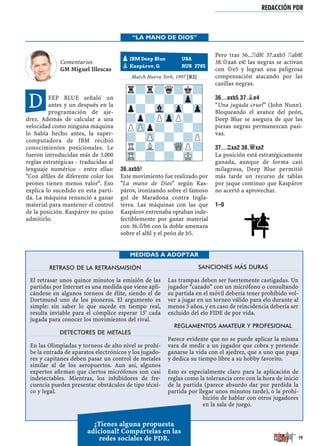 REDACCIÓN PDR
RETRASO DE LA RETRANSMISIÓN
El retrasar unos quince minutos la emisión de las
partidas por Internet es una medida que viene apli-
cándose en algunos torneos de élite, siendo el de
Dortmund uno de los pioneros. El argumento es
simple: sin saber lo que sucede en tiempo real,
resulta inviable para el cómplice esperar 15' cada
jugada para conocer los movimientos del rival.
DETECTORES DE METALES
En las Olimpiadas y torneos de alto nivel se prohí-
be la entrada de aparatos electrónicos y los jugado-
res y capitanes deben pasar un control de metales
similar al de los aeropuertos. Aun así, algunos
expertos aﬁrman que ciertos micrófonos son casi
indetectables. Mientras, los inhibidores de fre-
cuencia pueden presentar obstáculos de tipo técni-
co y legal.
SANCIONES MÁS DURAS
Las trampas deben ser fuertemente castigadas. Un
jugador “cazado” con un micrófono o consultando
su partida en el móvil debería tener prohibido vol-
ver a jugar en un torneo válido para elo durante al
menos 5 años, y en caso de reincidencia debería ser
excluido del elo FIDE de por vida.
REGLAMENTOS AMATEUR Y PROFESIONAL
Parece evidente que no se puede aplicar la misma
vara de medir a un jugador que cobra y pretende
ganarse la vida con el ajedrez, que a uno que paga
y dedica su tiempo libre a su hobby favorito.
Esto es especialmente claro para la aplicación de
reglas como la tolerancia cero con la hora de inicio
de la partida (parece absurdo dar por perdida la
partida por llegar unos minutos tarde), o la prohi-
bición de hablar con otros jugadores
en la sala de juego.
MEDIDAS A ADOPTAR
¿Tienes alguna propuesta
adicional? Compártelas en las
redes sociales de PDR.
Comentarios
GM Miguel Illescas
EEP BLUE señaló un
antes y un después en la
programación de aje-
drez. Además de calcular a una
velocidad como ninguna máquina
lo había hecho antes, la super-
computadora de IBM recibió
conocimientos posicionales. Le
fueron introducidas más de 3.000
reglas estratégicas - traducidas al
lenguaje numérico - entre ellas:
"Con alﬁles de diferente color los
peones tienen menos valor". Eso
explica lo sucedido en esta parti-
da. La máquina renunció a ganar
material para mantener el control
de la posición. Kaspárov no quiso
admitirlo.
Match Nueva York, 1997 [R2]
36.AXB5!
Este movimiento fue realizado por
"La mano de Dios" según Kas-
párov, ironizando sobre el famoso
gol de Maradona contra Ingla-
terra. Las máquinas con las que
Kaspárov entrenaba optaban inde-
fectiblemente por ganar material
con 36.£b6 con la doble amenaza
sobre el alﬁl y el peón de b5.
Pero tras 36...¦d8! 37.axb5 ¦ab8!
38.£xa6 e4! las negras se activan
con £e5 y logran una peligrosa
compensación atacando por las
casillas negras.
36...AXB5 37.¥E4
“Una jugada cruel” (John Nunn).
Bloqueando el avance del peón,
Deep Blue se asegura de que las
piezas negras permanezcan pasi-
vas.
37...¦XA2 38.£XA2
La posición está estratégicamente
ganada, aunque de forma casi
milagrosa, Deep Blue permitió
más tarde un recurso de tablas
por jaque continuo que Kaspárov
no acertó a aprovechar.
1–0
pIBM Deep Blue USA
Kaspárov, G RUS 2785
r?r?q?k?
?-?-?-Zp-
p?-Vl-Zp-Zp
?p?PZpP?-
PZPp?-?-?
?-ZP-?-?P
R?L?-WQP?
TR-?-?-MK-
“LA MANO DE DIOS”
D
19
 