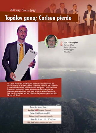 Torneo 3er. Norway Chess
Localidad Stavanger (Noruega)
Fechas 16 al 25 de junio de 2015
Sistema Liga 10 jugadores, una vuelta
Ritmo 2 h. 40 mov. + 1 h. + 30’’ inc. finish
Web oficial www.norwaychess.com
a GM Ian Rogers
 Norway Chess
Tarjei J. Svensen
Peter Doggers
Wadalupe
Topálov gana; Carlsen pierde
Norway Chess 2015
El Gran Maestro Ian Rogers acerca a los lectores de
Peón de Rey sus reflexiones sobre la victoria de Topálov
y la desafortunada actuación de Magnus Carlsen en el
fortísimo Norway Chess. Hay que destacar que las
partidas comentadas incluyen lo más relevante dicho
por los jugadores en las ruedas de prensa post-partida.
¡Todo un lujo!
 