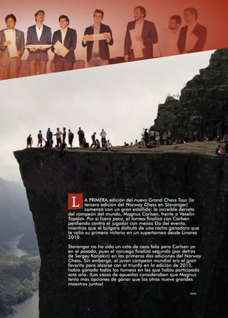 A PRIMERA edición del nuevo Grand Chess Tour (la
tercera edición del Norway Chess en Stavanger)
comenzó con un gran estallido: la increíble derrota
del campeón del mundo, Magnus Carlsen, frente a Veselin
Topálov. Por si fuera poco, el torneo finalizó con Carlsen
perdiendo contra el jugador con menos Elo del evento,
mientras que el búlgaro disfrutó de una racha ganadora que
le valió su primera victoria en un supertorneo desde Linares
2010.
Stavanger no ha sido un coto de caza feliz para Carlsen ya
en el pasado, pues el noruego finalizó segundo (por detrás
de Sergey Karjakin) en las primeras dos ediciones del Norway
Chess. Sin embargo, el joven campeón mundial era el gran
favorito para alzarse con el triunfo en la edición de 2015,
había ganado todos los torneos en los que había participado
este año. ¡Las casas de apuestas consideraban que Magnus
tenía más opciones de ganar que los otros nueve grandes
maestros juntos!
»»»
L
 