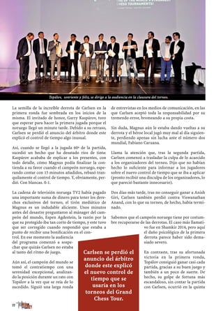 La semilla de la increíble derrota de Carlsen en la
primera ronda fue sembrada en los inicios de la
misma. El invitado de honor, Garry Kaspárov, tuvo
que esperar para hacer la primera jugada porque el
noruego llegó un minuto tarde. Debido a su retraso,
Carlsen se perdió el anuncio del árbitro donde este
explicó el control de tiempo algo inusual.
Así, cuando se llegó a la jugada 60ª de la partida,
sucedió un hecho que ha desatado ríos de tinta:
Kaspárov acababa de explicar a los presentes, con
todo detalle, cómo Magnus podía ﬁnalizar la con-
tienda a su favor cuando el campeón noruego, espe-
rando contar con 15 minutos añadidos, rebasó tran-
quilamente el control de tiempo. Y, obviamente, per-
dió. Con blancas. 0-1.
La cadena de televisión noruega TV2 había pagado
una importante suma de dinero para tener los dere-
chos exclusivos del torneo, el tirón mediático de
Magnus es un indudable aliciente. Unos minutos
antes del desastre preguntaron al mánager del cam-
peón del mundo, Espen Agdestein, la razón por la
que su protegido iba tan corto de tiempo, y este tuvo
que ser corregido cuando respondió que estaba a
punto de recibir una boniﬁcación en el con-
trol. En ese momento la audiencia
del programa comenzó a sospe-
char que quizás Carlsen no estaba
al tanto del ritmo de juego.
Aún así, el campeón del mundo se
tomó el contratiempo con una
serenidad excepcional, analizan-
do la posición durante un rato con
Topálov a la vez que se reía de lo
sucedido. Siguió una larga ronda
de entrevistas en los medios de comunicación, en las
que Carlsen aceptó toda la responsabilidad por su
tremendo error, bromeando a su propia costa.
Sin duda, Magnus aún le estaba dando vueltas a su
derrota y el héroe local jugó muy mal al día siguien-
te, perdiendo apenas sin lucha ante el número dos
mundial, Fabiano Caruana.
Llama la atención que, tras la segunda partida,
Carlsen comenzó a trasladar la culpa de lo acaecido
a los organizadores del torneo. Dijo que no habían
hecho lo suﬁciente para informar a los jugadores
sobre el nuevo control de tiempo que se iba a aplicar
(pronto recibió una disculpa de los organizadores, lo
que pareció bastante innecesario).
Dos días más tarde, tras no conseguir ganar a Anish
Giri, Carlsen también perdió contra Viswanathan
Anand, con lo que su torneo, de hecho, había termi-
nado.
Sabemos que el campeón noruego tiene por costum-
bre recuperarse de las derrotas. El caso más llamati-
vo fue en Shamkir 2014, pero aquí
el daño psicológico de la primera
derrota parece haber sido dema-
siado severo.
En contraste, tras su afortunada
victoria en la primera ronda,
Topálov consiguió ganar casi cada
partida, gracias a su buen juego y
también a un poco de suerte. De
hecho, su golpe de fortuna más
escandaloso, sin contar la partida
con Carlsen, ocurrió en la quinta
22
Carlsen se perdió el
anuncio del árbitro
donde este explicó
el nuevo control de
tiempo que se
usaría en los
torneos del Grand
Chess Tour.
Topálov, sonriente y feliz, se dirige a la audiencia en la clausura del torneo.
 