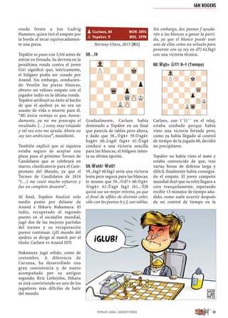 ronda frente a Jon Ludvig
Hammer, quien tiró el empate por
la borda al tocar equivocadamen-
te una pieza.
Topálov se puso con 5,5/6 antes de
entrar en frenada. Su derrota en la
penúltima ronda contra el joven
Giri signiﬁcó que, teóricamente,
el búlgaro podía ser cazado por
Anand. Sin embargo, conducien-
do Veselin las piezas blancas,
obtuvo un valioso empate con el
jugador indio en la última ronda.
Topálov atribuyó su éxito al hecho
de que el ajedrez ya no era un
asunto de vida o muerte para él.
“Mi única ventaja es que, honra-
damente, ya no me preocupa el
resultado. […] estoy muy relajado
y tal vez esto me ayuda. Ahora no
soy tan ambicioso”, manifestó.
También explicó que ni siquiera
estaba seguro de aceptar una
plaza para el próximo Torneo de
Candidatos que se celebrará en
marzo, clasiﬁcatorio para el Cam-
peonato del Mundo, ya que el
Torneo de Candidatos de 2014
“(…) me costó mucho esfuerzo y
fue un completo desastre”.
Al ﬁnal, Topálov ﬁnalizó solo
medio punto por delante de
Anand e Hikaru Nakamura. El
indio, recuperado el segundo
puesto en el escalafón mundial,
jugó dos de las mejores partidas
del torneo y su recuperación
parece continuar. (¿El mundo del
ajedrez se dirige al match por el
título: Carlsen vs Anand III?)
Nakamura jugó sólido, como de
costumbre. A diferencia de
Caruana, ha desarrollado una
gran consistencia y, de nuevo
acompañado por su antiguo
segundo, Kris Littlejohn, Hikaru
se está convirtiendo en uno de los
jugadores más difíciles de batir
del mundo.
Norway Chess, 2015 [R1]
58...F4
Gradualmente, Carlsen había
dominado a Topálov en un ﬁnal
que parecía de tablas pero ahora,
y dado que 58...£g4+ 59.£xg4+
hxg4+ 60.¥xg4! fxg4+ 61.¢xg4
conduce a una victoria sencilla
para las blancas, el búlgaro inten-
ta su última opción.
59.£XH5! £XF2!
59...fxg3 60.fxg3 sería una victoria
lenta pero segura para las blancas,
lo mismo que 59...£d7+ 60.£g4+
£xg4+ 61.¢xg4 fxg3 (61...¢f6
quizá sea un mejor intento, ya que
el ﬁnal de alﬁles de distinto color,
sólo con los peones b y f, son tablas.
Sin embargo, dos peones f ayuda-
rán a las blancas a ganar la parti-
da, ya que el blanco puede usar
uno de ellos como un señuelo para
penetrar con su rey en d7) 62.fxg3
con una victoria técnica.
60.£G5+ ¢F7! 0–1 (TIEMPO)
Carlsen, con 1´11´´ en el reloj,
estaba conﬁado porque había
visto una victoria forzada pero,
como ya había llegado al control
de tiempo de la jugada 60, decidió
no precipitarse.
Topálov no había visto el mate y
estaba convencido de que, tras
varias horas de defensa larga y
difícil, ﬁnalmente había consegui-
do el empate. El joven campeón
mundial dejó que su reloj llegara a
cero tranquilamente, esperando
recibir 15 minutos de tiempo aña-
dido, como suele ocurrir después
de un control de tiempo en la
-Vl-?-?-?
?P?-?-Mk-
-?-?-?-?
?-?-?-?p
-?-Wq-Zp-?
?-?-?QZPK
-?-?LZP-?
?-?-?-?-
-Vl-?-?-?
?P?-?k?-
-?-?-?-?
?-?-?-WQ-
-?-?-Zp-?
?-?-?-ZPK
-?-?LWq-?
?-?-?-?-
pCarlsen, M NOR 2876
pTopálov, V BUL 2798
IAN ROGERS
23TOPALOV GANA; CARLSEN PIERDE
 