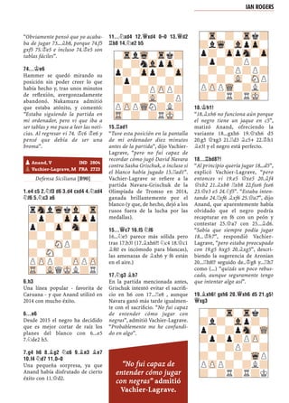 “Obviamente pensó que yo acaba-
ba de jugar 73...¥b8, porque 74.f5
gxf5 75.¢e5 e incluso 74.¢e5 son
tablas fáciles”.
74...¢E6
Hammer se quedó mirando su
posición sin poder creer lo que
había hecho y, tras unos minutos
de reﬂexión, avergonzadamente
abandonó. Nakamura admitió
que estaba atónito, y comentó:
“Estaba siguiendo la partida en
mi ordenador, pero vi que iba a
ser tablas y me puse a leer las noti-
cias. Al regresar vi 74. ¢c6 ¢e6 y
pensé que debía de ser una
broma”.
0–1
Defensa Siciliana [B90]
1.E4 C5 2.¤F3 D6 3.D4 CXD4 4.¤XD4
¤F6 5.¤C3 A6
6.H3
Una línea popular - favorita de
Caruana - y que Anand utilizó en
2014 con mucho éxito.
6...E6
Desde 2015 el negro ha decidido
que es mejor cortar de raíz los
planes del blanco con 6...e5
7.¤de2 h5.
7.G4 H6 8.¥G2 ¤C6 9.¥E3 ¥E7
10.F4 ¤D7 11.0–0
Una pequeña sorpresa, ya que
Anand había disfrutado de cierto
éxito con 11.£d2.
11...¤XD4 12.£XD4 0–0 13.£D2
¦B8 14.¤E2 B5
15.¦AD1
“Tuve esta posición en la pantalla
de mi ordenador diez minutos
antes de la partida”, dijo Vachier-
Lagrave, “pero no fui capaz de
recordar cómo jugó David Navara
contra Sasha Grischuk, o incluso si
el blanco había jugado 15.¦ad1”.
Vachier-Lagrave se reﬁere a la
partida Navara-Grischuk de la
Olimpíada de Tromso en 2014,
ganada brillantemente por el
blanco (y que, de hecho, dejó a los
rusos fuera de la lucha por las
medallas).
15...£C7 16.F5 ¤F6
16...¤e5 parece más sólida pero
tras 17.b3! (17.¥xh6?! ¤c4 18.£c1
¥f6! es incómodo para blancas),
las amenazas de ¥xh6 y f6 están
en el aire.)
17.¤G3 ¥B7
En la partida mencionada antes,
Grischuk intentó evitar el sacriﬁ-
cio en h6 con 17...¦e8 , aunque
Navara ganó más tarde igualmen-
te con el sacriﬁcio. “No fui capaz
de entender cómo jugar con
negras”, admitió Vachier-Lagrave.
“Probablemente me he confundi-
do en algo”.
18.¢H1!
“18.¥xh6 no funciona aún porque
el negro tiene un jaque en c5”,
matizó Anand, ofreciendo la
variante 18...gxh6 19.£xh6 d5
20.g5 £xg3 21.¦d3 ¥c5+ 22.¢h1
¥e3! y el negro está perfecto.
18...¦BD8?!
“Al principio quería jugar 18...d5”,
explicó Vachier-Lagrave, “pero
entonces vi 19.e5 £xe5 20.¥f4
£xb2 21.¥xb8 ¦xb8 22.fxe6 fxe6
23.£e3 e5 24.¤f5”. “Estaba inten-
tando 24.¦xf6 ¥xf6 25.£a7”, dijo
Anand, que aparentemente había
olvidado que el negro podría
recapturar en f6 con un peón y
contestar 25.£a7 con 25...¥d6.
“Sabía que siempre podía jugar
18...¢h7”, respondió Vachier-
Lagrave, “pero estaba preocupado
con 19.g5 hxg5 20.¥xg5”, descri-
biendo la sugerencia de Aronian
20...¦h8!? seguido de..¢g8 y...¦h7
como (...) “quizás un poco rebus-
cado, aunque seguramente tengo
que intentar algo así”.
19.¥XH6! GXH6 20.£XH6 D5 21.G5!
£XG3
pAnand, V IND 2804
pVachier-Lagrave, M FRA 2723
-TrlWq-Trk?
?-?nVlpZp-
p?-Zpp?-Zp
?p?-?-?-
-?-?PZPP?
?-?-VL-?P
PZPPWQN?L?
TR-?-?RMK-
-Tr-?-Trk?
?lWq-VlpZp-
p?-ZppSn-Zp
?p?-?P?-
-?-?P?P?
?-?-VL-SNP
PZPPWQ-?L?
?-?R?RMK-
rSnlWqkVl-Tr
?p?-ZppZpp
p?-Zp-Sn-?
?-?-?-?-
-?-SNP?-?
?-SN-?-?-
PZPP?-ZPPZP
TR-VLQMKL?R
-?-Tr-Trk?
?l?-Vlp?-
p?-?pSn-WQ
?p?p?PZP-
-?-?P?-?
?-?-?-WqP
PZPP?-?L?
?-?R?R?K
IAN ROGERS
“No fui capaz de
entender cómo jugar
con negras” admitió
Vachier-Lagrave.
 