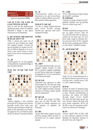 Apertura Española [C84]
1.E4 E5 2.¤F3 ¤C6 3.¥B5 A6
4.¥A4 ¤F6 5.0–0 ¥E7 6.D3
Esta es una de las preferencias
modernas para evitar el Gambito
Marshall y llegar a una típica
estructura en la Española.
6...D6 7.C3 0–0 8.¤BD2 ¦E8 9.¦E1
B5 10.¥C2 ¥F8 11.¤F1
“Más o menos por aquí me di
cuenta de que tendría que jugar
d4”, explicó Anand. “A pesar de
que he perdido un tiempo con d3–
d4, mi alﬁl ha llegado a c2 en un
turno y por tanto vamos a trans-
poner a una de las variantes prin-
cipales”.
11...G6
Carlsen gastó 22´ en esta jugada,
eventualmente aceptando llegar a
una Variante Breyer.
12.H3 ¥B7 13.¤G3 ¤B8 14.D4
¤BD7
15.A4
“Hemos llegado a una variante
principal de la Breyer pero hemos
gastado media hora cada uno,
mientras que podríamos haber lle-
gado en dos segundos si yo hubie-
ra jugado 6.¦e1 y él hubiera opta-
do por la Breyer”, bromeó Anand.
15...C5
“Curiosamente, ambos nos en-
frentamos a 15...¥g7 contra Bara-
midze en Baden-Baden este año”,
dijo Anand. Ambos ganaron.
16.D5 C4 17.¥G5 ¥G7
“17...h6 se juega habitualmente
para evitar 18.£d2, aunque
Carlsen por supuesto sabe esto”,
comentó el indio.
18.£D2
18...¦B8!?
“No estaba familiarizado con esta
jugada”, indicó Anand. 17...¦b8
fue la primera jugada empleada
en esta línea, antes que la jugada
de Spassky 18...¤c5 se convirtiera
en la línea principal.
19.¤H2 ¥C8
“Esperaba que apartara su alﬁl.
Por ejemplo: 19...£c7 20.¤g4 ¤xg4
21.hxg4 f6 22.¥e3 ¤c5 seguido de
23...¥c8”, explicó Anand, “aunque
entonces el blanco quizás puede
usar la columna h".
20.¤G4 ¤C5
“Si 20...h5 aún tengo 21.¤h6+,
pues tras 21...¢h7 22.¤xf7 £e7
23.¥xf6 mi caballo regresará vía
g5”, expuso el jugador de
Chennai.
21.¤H6+
“Quizá debí haber jugado 20.axb5
primero, porque ahora 21.axb5 se
encuentra con 21...¥xg4”, expuso
Anand.
21...¥XH6
“Si 21...¢f8 entonces tengo tiempo
de 22.axb5”, continuó.
22.¥XH6 BXA4
“Intenté un juego antiposicional”,
admitió Carlsen tras la partida,
“pero lo valoré muy mal”.
23.¦A2
“Estaba enfadado conmigo mismo
por no jugar 23.¥e3 ¦xb2 (Si
23...¤b3 24.¥xb3 axb3 25.¥g5! y, a
cambio de un peón que no sirve
para nada, tengo la clavada eter-
na.) 24.¥xc5 dxc5 25.£c1 seguido
de 26.¥xa4 y supongo que el blan-
co está mejor”, admitió Anand.
23...A3! 24.BXA3 ¤FD7
“Jugó 23...a3 instantáneamente y
de repente ahora la posición ya no
está tan clara - puede mover...¦b3
o...¤d3”, valoró el indio.
25.F4 A5
Carlsen se tomó 12 minutos para
decidir entre los planes con...¤d3
y...¥a6. ”Estaba considerando el
sacriﬁcio de dama 25...£h4!?
26.¥g5! £xg3 27.¦e3 £xf4!?
(27...exf4 28.¦xg3 fxg3 quizá sea
una versión mejor) 28.¥xf4 exf4
pero puedo responder 29.¦e1 g5
30.¦b1 y una de mis piezas entra-
rá por la columna b” (Anand).
26.¦F1
“Contra 26.f5?! £h4 27.¢h2 ¤f6!
es muy molesto”, apuntó el Gran
Maestro de Chennai, “porque si
28.¥d1? tiene 28...£xg3+!”.
-TrlWqr?k?
?-?n?p?p
p?-Zp-?pVL
?-SnPZp-?-
-?p?P?-?
ZP-ZP-?-SNP
R?LWQ-ZPP?
?-?-TR-MK-
r?-Wqr?k?
?l?n?pVlp
p?-Zp-Snp?
?p?PZp-VL-
P?p?P?-?
?-ZP-?NSNP
-ZPLWQ-ZPP?
TR-?-TR-MK-
r?-WqrVlk?
?lZpn?p?p
p?-Zp-Snp?
?p?-Zp-?-
-?-ZPP?-?
?-ZP-?NSNP
PZPL?-ZPP?
TR-VLQTR-MK-
pAnand, V IND 2804
pCarlsen, M NOR 2876
27TOPALOV GANA; CARLSEN PIERDE
IAN ROGERS
 