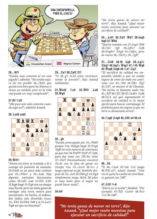 26...F6?!
“Estaba muy contento al ver esta
jugada”, admitió. “No estaba segu-
ro de era posible 26...¦b3!?, que
quizás está bien para las blancas si
tienes un módulo, pero en la vida
real puede ser muy complicado”.
27.F5! ¤D3
“¡Me puse aún más contento cuan-
do jugó así!”, admitió Anand.
28.¥XD3 CXD3
29.£D1!
"Ahora mi torre se traslada a f2 y
consigo mi posición de ensueño.
29.£xd3 es un poco más confuso
por 29...£b6+ y 30...¥a6. Hay
algunas variantes fascinantes
como 30.¦af2 ¥a6 31.£f3 ¥xf1
32.fxg6 hxg6 33.£g4 con un ataque
muy fuerte, pero no tenía ganas de
entregar una torre entera para
encontrarlo. De hecho, el ordena-
dor indica este divertido truco:
33...¢h7 34.£h4 ¦h8! y si 35.¥e3+
¢g8 así que no funciona".
29...¦E7 30.¦AF2 ¦F7
“Si 30...g5 31.h4 estoy incremen-
tando la presión”, dijo Anand
sutilmente.
31.£XD3 ¤C5 32.£F3 ¥A6
33.£G4
33...G5
"Estaba preocupado por 33...¢h8!?
porque tras 34.fxg6 hxg6 35.£xg6
£g8! no veía manera de continuar,
ya que tras 36.£xf7!? £xf7 37.¦xf6,
para dar mate con ¦f5–h5, tiene
37...£a7! Eventualmente encontré
35.c4!, con la idea de ganar un
tiempo tras 35...¥xc4 36.¦c1 y
luego capturar en g6. También des-
pués de 33...¥c8 34.£h4 g5 35.£g4
simplemente tengo 36.h4. Mi plan
es muy lento pero el negro no
puede hacer nada”.
34.H4!
“No tenía ganas de mover mi
torre”, dijo Anand. “¿Qué mejor
razón necesitas para ejecutar un
sacriﬁcio de calidad?”.
34...¥XF1 35.¦XF1 £D7 36.HXG5
FXG5 37.£H5
"Quería rematar con 37.¥xg5 ¢h8
38.¤h5 ¦g8 39.¥f6+! ¦xf6
40.£xg8+! ¢xg8 41.¤xf6+, pero
de nuevo 38...£a7! y 39...¦g8".
37...¢H8 38.F6 ¦G8 39.¥G7+
¦FXG7 40.FXG7+ £XG7 41.¤F5 £G6
42.£XG6 ¦XG6 43.¤E7 ¢G7
“El sacriﬁcio de calidad me sor-
prendió, debido a que no estaba
seguro de cómo de malo era conti-
nuar con 43...¦h6 44.¦f8+ ¢g7
45.¦c8”, se sinceró el de Chennai.
“De hecho, es bastante malo tras
45...¢f7 46.¤f5 ¦f6 47.¤xd6+ ¦xd6
48.¦xc5, así que seguramente el
sacriﬁcio de calidad es la mejor
opción para buscar contrajuego. El
problema para las negras es que mi
torre es demasiado activa".
44.¤XG6 ¢XG6 45.¦F8! A4 46.C4
46...H5
"Si 46...¤xe4 47.¦a8 ¤c5 juego
48.¢f2–e3", aclaró Anand. “Una
vez le quito la casilla de e4 el blan-
co ganará con ¦d8".
47.¢F2! 1–0
“Ahora ya se acabó”, ﬁnalizó. “Por
ejemplo: 47.¢f2 ¤xe4+ 48.¢e3
¤c5 49.¦d8”.
-Tr-Wq-?k?
?-?-?r?p
l?-Zp-ZppVL
Zp-SnPZpP?-
-?-?P?Q?
ZP-ZP-?-SNP
-?-?-TRP?
?-?-?RMK-
-TrlWqr?k?
?-?n?-?p
-?-Zp-ZppVL
Zp-?PZpP?-
-?-?P?-?
ZP-ZPp?-SNP
R?-WQ-?P?
?-?-?RMK-
-?-?-TR-?
?-?-?-?p
-?-Zp-?k?
?-SnPZp-Zp-
p?P?P?-?
ZP-?-?-?-
-?-?-?P?
?-?-?-MK-
28
“No tenía ganas de mover mi torre", dijo
Anand. “¿Qué mejor razón necesitas para
ejecutar un sacriﬁcio de calidad?"
 