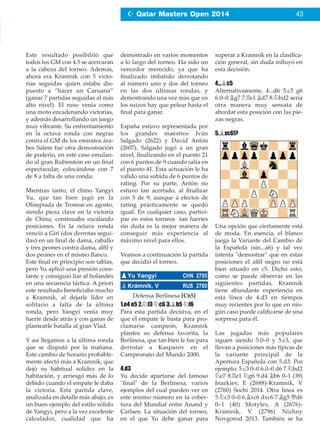 Este resultado posibilitó que
todos los GM con 4.5 se acercaran
a la cabeza del torneo. Además,
ahora era Kramnik con 5 victo-
rias seguidas quien estaba dis-
puesto a “hacer un Caruana”
(ganar 7 partidas seguidas al más
alto nivel). El ruso venía como
una moto encadenando victorias,
y además desarrollando un juego
muy vibrante. Su enfrentamiento
en la octava ronda con negras
contra el GM de los emiratos ára-
bes Salem fue otra demostración
de poderío, en este caso emulan-
do al gran Rubinstein en un ﬁnal
espectacular, colocándose con 7
de 8 a falta de una ronda.
Mientras tanto, el chino Yangyi
Yu, que tan bien jugó en la
Olimpiada de Tromsø en agosto,
siendo pieza clave en la victoria
de China, continuaba escalando
posiciones. En la octava ronda
venció a Giri (dos derrotas segui-
das) en un ﬁnal de dama, caballo
y tres peones contra dama, alﬁl y
dos peones en el mismo ﬂanco.
Este ﬁnal en principio son tablas,
pero Yu aplicó una presión cons-
tante y consiguió liar al holandés
en una secuencia táctica. A priori
este resultado beneﬁciaba mucho
a Kramnik, al dejarle líder en
solitario a falta de la última
ronda, pero Yangyi venía muy
fuerte desde atrás y con ganas de
plantearle batalla al gran Vlad.
Y así llegamos a la última ronda
que se disputó por la mañana.
Este cambio de horario probable-
mente afectó más a Kramnik, que
dejó su habitual solidez en la
habitación, y arriesgó más de lo
debido cuando el empate le daba
la victoria. Esta partida clave,
analizada en detalle más abajo, es
un buen ejemplo del estilo sólido
de Yangyi, pero a la vez excelente
calculador, cualidad que ha
demostrado en varios momentos
a lo largo del torneo. Ha sido un
vencedor merecido, ya que ha
ﬁnalizado imbatido derrotando
al número uno y dos del torneo
en las dos últimas rondas, y
demostrando una vez más que en
los suizos hay que pelear hasta el
ﬁnal para ganar.
España estuvo representada por
los grandes maestros Iván
Salgado (2622) y David Antón
(2607). Salgado jugó a un gran
nivel, ﬁnalizando en el puesto 21
con 6 puntos de 9 cuando salía en
el puesto 41. Esta actuación le ha
valido una subida de 6 puntos de
rating. Por su parte, Antón no
estuvo tan acertado, al ﬁnalizar
con 5 de 9, aunque a efectos de
rating prácticamente se quedó
igual. En cualquier caso, partici-
par en estos torneos tan fuertes
sin duda es la mejor manera de
conseguir más experiencia al
máximo nivel para ellos.
Veamos a continuación la partida
que decidió el torneo.
Defensa Berlinesa [C65]
1.e4 e5 2.¤f3 ¤c6 3.¥b5 ¤f6
Para esta partida decisiva, en el
que el empate le basta para pro-
clamarse campeón, Kramnik
plantea su defensa favorita, la
Berlinesa, que tan bien le fue para
derrotar a Kasparov en el
Campeonato del Mundo 2000.
4.d3
Yu decide apartarse del famoso
"ﬁnal" de la Berlinesa, varios
ejemplos del cual pueden ver en
este mismo número en la cober-
tura del Mundial entre Anand y
Carlsen. La situación del torneo,
en el que Yu debe ganar para
superar a Kramnik en la clasiﬁca-
ción general, sin duda inﬂuyó en
esta decisión.
4...¥c5
Alternativamente, 4...d6 5.c3 g6
6.0–0 ¥g7 7.¦e1 ¥d7 8.¤bd2 sería
otra manera muy sensata de
abordar esta posición con las pie-
zas negras.
5.¥xc6!?
Una opción que ciertamente está
de moda. En esencia, el blanco
juega la Variante del Cambio de
la Española (sin...a6) y tal vez
intenta "demostrar" que en estas
posiciones el alﬁl negro no está
bien situado en c5. Dicho esto,
como se puede observar en las
siguientes partidas, Kramnik
tiene abundante experiencia en
esta línea de 4.d3 en tiempos
muy recientes por lo que en nin-
gún caso puede caliﬁcarse de una
sorpresa para él.
Las jugadas más populares
siguen siendo 5.0–0 y 5.c3, que
llevan a posiciones más típicas de
la variante principal de la
Apertura Española con 5.d3. Por
ejemplo: 5.c3 0–0 6.0–0 d6 7.¤bd2
¤e7 8.¦e1 ¤g6 9.d4 ¥b6 0–1 (39)
Inarkiev, E (2688)-Kramnik, V
(2760) Sochi 2014. Otra línea es
5.¤c3 0–0 6.¥xc6 dxc6 7.¥g5 £d6
0–1 (40) Motylev, A (2676)-
Kramnik, V (2796) Nizhny
Novgorod 2013. También se ha
pYu Yangyi CHN 2705
pKrámnik, V RUS 2760
Z Qatar Masters Open 2014 43
 