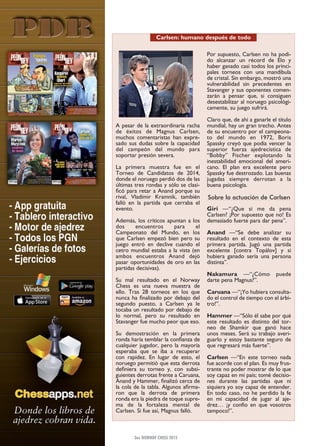 A pesar de la extraordinaria racha
de éxitos de Magnus Carlsen,
muchos comentaristas han expre-
sado sus dudas sobre la capacidad
del campeón del mundo para
soportar presión severa.
La primera muestra fue en el
Torneo de Candidatos de 2014,
donde el noruego perdió dos de las
últimas tres rondas y sólo se clasi-
ficó para retar a Anand porque su
rival, Vladimir Kramnik, también
falló en la partida que cerraba el
evento.
Además, los críticos apuntan a los
dos encuentros para el
Campeonato del Mundo, en los
que Carlsen empezó bien pero su
juego entró en declive cuando el
cetro mundial estaba a la vista (en
ambos encuentros Anand dejó
pasar oportunidades de oro en las
partidas decisivas).
Su mal resultado en el Norway
Chess es una nueva muestra de
ello. Tras 28 torneos en los que
nunca ha finalizado por debajo del
segundo puesto, a Carlsen ya le
tocaba un resultado por debajo de
lo normal, pero su resultado en
Stavanger fue mucho peor que eso.
Su demostración en la primera
ronda haría temblar la confianza de
cualquier jugador, pero la mayoría
esperaba que se iba a recuperar
con rapidez. En lugar de esto, el
noruego permitió que esta derrota
definiera su torneo y, con subsi-
guientes derrotas frente a Caruana,
Anand y Hammer, finalizó cerca de
la cola de la tabla. Algunos afirma-
ron que la derrota de primera
ronda era la piedra de toque supre-
ma de la fortaleza mental de
Carlsen. Si fue así, Magnus falló.
Por supuesto, Carlsen no ha podi-
do alcanzar un récord de Elo y
haber ganado casi todos los princi-
pales torneos con una mandíbula
de cristal. Sin embargo, mostró una
vulnerabilidad sin precedentes en
Stavanger y sus oponentes comen-
zarán a pensar que, si consiguen
desestabilizar al noruego psicológi-
camente, su juego sufrirá.
Claro que, de ahí a ganarle el título
mundial, hay un gran trecho. Antes
de su encuentro por el campeona-
to del mundo en 1972, Boris
Spassky creyó que podía vencer la
superior fuerza ajedrecística de
“Bobby” Fischer explotando la
inestabilidad emocional del ameri-
cano. El plan era excelente pero
Spassky fue destrozado. Las buenas
jugadas siempre derrotan a la
buena psicología.
Sobre la actuación de Carlsen
Giri —“¿Que si me da pena
Carlsen? ¡Por supuesto que no! Es
demasiado fuerte para dar pena”.
Anand —“Se debe analizar su
resultado en el contexto de esta
primera partida. Jugó una partida
excelente [contra Topálov] y si
hubiera ganado sería una persona
distinta”.
Nakamura —“¿Cómo puede
darte pena Magnus?”.
Caruana —“¡Yo hubiera consulta-
do el control de tiempo con el árbi-
tro!”.
Hammer —“Sólo él sabe por qué
este resultado es distinto del tor-
neo de Shamkir que ganó hace
unos meses. Será su trabajo averi-
guarlo y estoy bastante seguro de
que regresará más fuerte”.
Carlsen —“En este torneo nada
fue acorde con el plan. Es muy frus-
trante no poder mostrar de lo que
soy capaz en mi país; tomé decisio-
nes durante las partidas que ni
siquiera yo soy capaz de entender.
En todo caso, no he perdido la fe
en mi capacidad de jugar al aje-
drez… ¡y confío en que vosotros
tampoco!”.
3er. NORWAY CHESS 2015
Carlsen: humano después de todo
 