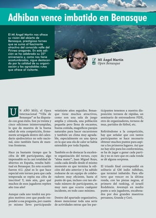 34 XXXV OPEN INTERNACIONAL "VILLA DE BENASQUE" 2015
N AÑO MÁS, el Open
Internacional “Villa de
Benasque” se ha disputa-
do con gran éxito. Son ya treinta y
cinco ediciones ininterrumpidas,
lo que da muestra de la buena
salud de esta competición, ﬁrme-
mente arraigada dentro del calen-
dario ajedrecístico no solo nacio-
nal, sino también fuera de nues-
tras fronteras.
Hace ya bastante tiempo que la
cifra de 400 participantes, algo
impensable en la casi totalidad de
abiertos en España, resulta habi-
tual en Benasque. En esta ocasión
fueron 412. ¿Qué es lo que hace
especial este torneo para que cada
temporada se repita esa cifra de
inscritos? Y, más aún, ¿por qué
muchos de esos jugadores repiten
año tras año?
Aunque cada uno tendrá sus pro-
pios motivos creo que puedo res-
ponder a esa pregunta, por cuanto
yo mismo llevo participando
veintisiete años seguidos. Benas-
que tiene muchos atractivos,
como son una sala de juego
amplia y cómoda, una población
pequeña pero llena de encantos,
buena comida, magníﬁcos parajes
naturales para hacer excursiones
y también un clima muy agrada-
ble, especialmente en una época
en la que una ola de calor se había
extendido por toda España.
También es de destacar la excelen-
te organización del torneo, cuyo
“alma mater”, Juan Miguel Royo,
cuida cada detalle desde el mismo
momento en que termina la edi-
ción del año anterior y ha sabido
rodearse de un equipo de colabo-
radores muy eﬁciente, hasta el
punto de que, incluso con tan ele-
vado número de participantes, es
muy raro que ocurra cualquier
incidente, en todo caso mínimo.
Dentro del apartado organizativo,
deseo mencionar toda una serie
de actividades extras que los par-
ticipantes tenemos a nuestra dis-
posición: torneos de rápidas, un
seminario de entrenadores FIDE,
otro de organizadores, torneos de
mus, partidos de fútbol, etc.
Reﬁriéndome a la competición,
hay que señalar que con tantos
participantes se hace necesario
obtener muchos puntos para aspi-
rar a los primeros lugares. Así que
no hay sitio para los conformistas,
se ha de jugar a ganar cada parti-
da y no es raro que en cada ronda
se dé alguna sorpresa.
El triunfo ﬁnal correspondió en
solitario al GM indio Adhiban,
que terminó imbatido. Para ello
tuvo que vencer en la última
ronda, con las piezas negras, al
primero del ranking, el israelí
Rodshtein. Aventajó en medio
punto a seis jugadores, encabeza-
dos por dos grandes maestros
peruanos, Granda y Cori.
Adhiban vence imbatido en Benasque
 MI Ángel Martín
 Open Benasque
U
El MI Ángel Martín nos ofrece
su visión del abierto de
Benasque, prestigioso torneo
que se suma al fascinante
atractivo del conocido valle del
Pirineo aragonés. En esta edi-
ción se ha celebrado su 35º
aniversario y, como nos tiene
acostumbrados, sigue destacan-
do por la calidad de su organi-
zación y las agradables rutas
que ofrece al visitante.
 