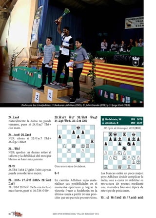 24.¥XE4
Naturalmente la dama no puede
tomarse, pues si 24.£xc7 ¦h1+
con mate.
24...FXE4! 25.¦XE4
NdR: ahora si 25.£xc7 ¦h1+
26.¢g2 ¦8h2#
25...£B7
NdR: quedan las damas sobre el
tablero y la debilidad del enroque
blanco se hace más patente.
26.F3
26.¦h4 ¦xh4 27.gxh4 ¦xh4 apenas
puede considerarse mejor.
26...¦H1+ 27.¢F2 ¦8H2+ 28.¢E3
¦XD1
28...£b5 29.¦xh1 ¦e2+ era incluso
más fuerte, pues si 30.¢f4 £f5#
29.£XD1 £C7 30.£D4 £XG3
31.¦G4 £E1+ 32.¢F4 ¦H5
Con amenazas decisivas.
0–1
En cambio, Adhiban supo mate-
rializar sus posibilidades en el
momento oportuno y lograr la
victoria frente a Rodshtein en la
última ronda a partir de una posi-
ción que no parecía prometedora.
prometedora.
35º Open de Benasque, 2015 [R10]
Las blancas están un poco mejor,
pero Adhiban decide complicar la
lucha, aun a costa de debilitar su
estructura de peones mediante
una maniobra bastante típica de
este tipo de posiciones.
15...C5 16.¤DE2 B5 17.CXB5 AXB5
pRodshtein, M ISR 2678
pAdhiban, B IND 2627
-?-?k?-?
?-?p?p?-
p?-?p?-?
?-?-?-?r
-ZP-WQ-MKR?
?-ZP-?P?-
-?-?-?-?
?-?-Wq-?-
-Trq?r?k?
?pZpl?pVlp
p?-Zp-Snp?
?-?-Sn-?-
P?PSNP?-?
?PSN-VLPZPP
-?-?-?LMK
TR-?Q?R?-
36 XXXV OPEN INTERNACIONAL "VILLA DE BENASQUE" 2015
Podio con los triunfadores: 1º Baskaran Adhiban (IND), 2º Julio Granda (PER) y 3º Jorge Cori (PER).
 