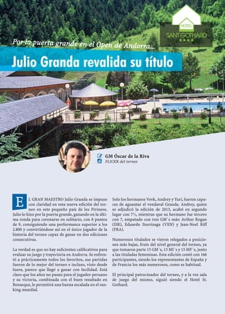 L GRAN MAESTRO Julio Granda se impuso
con claridad en esta nueva edición del tor-
neo en este pequeño país de los Pirineos.
Julio lo hizo por la puerta grande, ganando en la últi-
ma ronda para coronarse en solitario, con 8 puntos
de 9, consiguiendo una performance superior a los
2.800 y convirtiéndose así en el único jugador de la
historia del torneo capaz de ganar en dos ediciones
consecutivas.
La verdad es que no hay suﬁcientes caliﬁcativos para
evaluar su juego y trayectoria en Andorra. Se enfren-
tó a prácticamente todos los favoritos, sus partidas
fueron de lo mejor del torneo e incluso, visto desde
fuera, parece que llegó a ganar con facilidad. Está
claro que los años no pasan para el jugador peruano
y su victoria, combinada con el buen resultado en
Benasque, le permitirá una buena escalada en el ran-
king mundial.
Solo los hermanos Vovk, Andrey y Yuri, fueron capa-
ces de aguantar el vendaval Granda. Andrey, quien
se adjudicó la edición de 2013, acabó en segundo
lugar con 7½, mientras que su hermano fue tercero
con 7, empatado con tres GM´s más: Arthur Kogan
(ISR), Eduardo Iturrizaga (VEN) y Jean-Noel Riff
(FRA).
Numerosos titulados se vieron relegados a posicio-
nes más bajas, fruto del nivel general del torneo, ya
que tomaron parte 15 GM´s, 13 MI´s y 15 MF´s, junto
a las tituladas femeninas. Esta edición contó con 166
participantes, siendo los representantes de España y
de Francia los más numerosos, como es habitual.
El principal patrocinador del torneo, y a la vez sala
de juego d