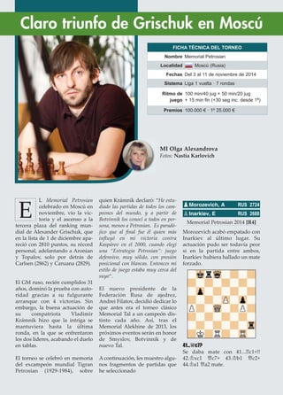 L Memorial Petrosian
celebrado en Moscú en
noviembre, vio la vic-
toria y el ascenso a la
tercera plaza del ranking mun-
dial de Alexander Grischuk, que
en la lista de 1 de diciembre apa-
reció con 2810 puntos, su récord
personal, adelantando a Aronian
y Topalov, solo por detrás de
Carlsen (2862) y Caruana (2829).
El GM ruso, recién cumplidos 31
años, dominó la prueba con auto-
ridad gracias a su fulgurante
arranque con 4 victorias. Sin
embargo, la buena actuación de
su compatriota Vladimir
Krámnik hizo que la intriga se
mantuviera hasta la última
ronda, en la que se enfrentaron
los dos líderes, acabando el duelo
en tablas.
El torneo se celebró en memoria
del excampeón mundial Tigran
Petrosian (1929-1984), sobre
quien Krámnik declaró: “He estu-
diado las partidas de todos los cam-
peones del mundo, y a partir de
Botvinnik los conocí a todos en per-
sona, menos a Petrosian. Es paradó-
jico que al ﬁnal fue él quien más
inﬂuyó en mi victoria contra
Kaspárov en el 2000, cuando elegí
una “Estrategia Petrosian”: juego
defensivo, muy sólido, con presión
posicional con blancas. Entonces mi
estilo de juego estaba muy cerca del
suyo“.
El nuevo presidente de la
Federación Rusa de ajedrez,
Andrei Filatov, decidió dedicar lo
que antes era el torneo clásico
Memorial Tal a un campeón dis-
tinto cada año. Así, tras el
Memorial Alekhine de 2013, los
próximos eventos serán en honor
de Smyslov, Botvinnik y de
nuevo Tal.
A continuación, les muestro algu-
nos fragmentos de partidas que
he seleccionado
Memorial Petrosian 2014 [R4]
Morozevich acabó empatado con
Inarkiev al último lugar. Su
actuación pudo ser todavía peor
si en la partida entre ambos,
Inarkiev hubiera hallado un mate
forzado.
41...£c7?
Se daba mate con 41...¦c1+!!
42.¢xc1 £c7+ 43.¢b1 £c2+
44.¢a1 £a2 mate.
pMorozevich, A RUS 2724
pInarkiev, E RUS 2688
Claro triunfo de Grischuk en Moscú
MI Olga Alexandrova
Fotos: Nastia Karlovich
E
FICHA TÉCNICA DEL TORNEO
Nombre Memorial Petrosian
Localidad Moscú (Rusia)
Fechas Del 3 al 11 de noviembre de 2014
Sistema Liga 1 vuelta · 7 rondas
Ritmo de
juego
100 min/40 jug + 50 min/20 jug
+ 15 min fin (+30 seg inc. desde 1ª)
Premios 100.000 € · 1º 25.000 €
 