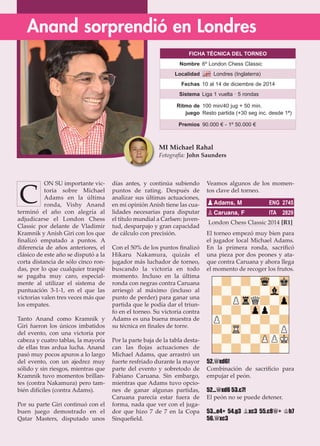 ON SU importante vic-
toria sobre Michael
Adams en la última
ronda, Vishy Anand
terminó el año con alegría al
adjudicarse el London Chess
Classic por delante de Vladimir
Kramnik y Anish Giri con los que
ﬁnalizó empatado a puntos. A
diferencia de años anteriores, el
clásico de este año se disputó a la
corta distancia de sólo cinco ron-
das, por lo que cualquier traspié
se pagaba muy caro, especial-
mente al utilizar el sistema de
puntuación 3-1-1, en el que las
victorias valen tres veces más que
los empates.
Tanto Anand como Kramnik y
Giri fueron los únicos imbatidos
del evento, con una victoria por
cabeza y cuatro tablas, la mayoría
de ellas tras ardua lucha. Anand
pasó muy pocos apuros a lo largo
del evento, con un ajedrez muy
sólido y sin riesgos, mientras que
Kramnik tuvo momentos brillan-
tes (contra Nakamura) pero tam-
bién difíciles (contra Adams).
Por su parte Giri continuó con el
buen juego demostrado en el
Qatar Masters, disputado unos
días antes, y continúa subiendo
puntos de rating. Después de
analizar sus últimas actuaciones,
en mi opinión Anish tiene las cua-
lidades necesarias para disputar
el título mundial a Carlsen: juven-
tud, desparpajo y gran capacidad
de cálculo con precisión.
Con el 50% de los puntos ﬁnalizó
Hikaru Nakamura, quizás el
jugador más luchador de torneo,
buscando la victoria en todo
momento. Incluso en la última
ronda con negras contra Caruana
arriesgó al máximo (incluso al
punto de perder) para ganar una
partida que le podía dar el triun-
fo en el torneo. Su victoria contra
Adams es una buena muestra de
su técnica en ﬁnales de torre.
Por la parte baja de la tabla desta-
can las ﬂojas actuaciones de
Michael Adams, que arrastró un
fuerte resfriado durante la mayor
parte del evento y sobretodo de
Fabiano Caruana. Sin embargo,
mientras que Adams tuvo opcio-
nes de ganar algunas partidas,
Caruana parecía estar fuera de
forma, nada que ver con el juga-
dor que hizo 7 de 7 en la Copa
Sinqueﬁeld.
Veamos algunos de los momen-
tos clave del torneo.
London Chess Classic 2014 [R1]
El torneo empezó muy bien para
el jugador local Michael Adams.
En la primera ronda, sacriﬁcó
una pieza por dos peones y ata-
que contra Caruana y ahora llega
el momento de recoger los frutos.
52.£xd6!
Combinación de sacriﬁcio para
empujar el peón.
52...£xd6 53.c7!
El peón no se puede detener.
53...e4+ 54.g3 ¥xc3 55.c8£+ ¢h7
56.£xc3
pAdams, M ENG 2745
pCaruana, F ITA 2829
Anand sorprendió en Londres
MI Michael Rahal
Fotografía: John Saunders
C
FICHA TÉCNICA DEL TORNEO
Nombre 6º London Chess Classic
Localidad Londres (Inglaterra)
Fechas 10 al 14 de diciembre de 2014
Sistema Liga 1 vuelta · 5 rondas
Ritmo de
juego
100 min/40 jug + 50 min.
Resto partida (+30 seg inc. desde 1ª)
Premios 90.000 € - 1º 50.000 €
 