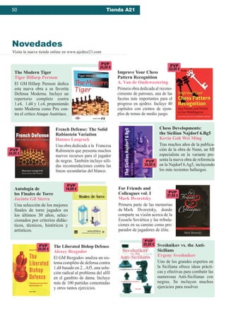 Novedades
Visita la nueva tienda online en www.ajedrez21.com
50 Tienda A21
Improve Your Chess
Pattern Recognition
A. Van de Oudeweetering
Primera obra dedicada al recono-
cimiento de patrones, una de las
facetas más importantes para el
progreso en ajedrez. Incluye 40
capítulos con cientos de ejem-
plos de temas de medio juego.
For Friends and
Colleagues vol. I
Mark Dvoretsky
Primera parte de las memorias
de Mark Dvoretsky, donde
comparte su visión acerca de la
Escuela Soviética y las tribula-
ciones en su camino como pre-
parador de jugadores de élite.
Chess Developments: 
the Sicilian Najdorf 6.Bg5
Kevin Goh Wei Ming
Tras muchos años de la publica-
ción de la obra de Nunn, un MI
especialista en la variante pre-
senta la nueva obra de referencia
en la Najdorf 6.Ag5, incluyendo
los más recientes hallazgos.
The Liberated Bishop Defence
Alexey Bezgodov
El GM Bezgodov analiza un sis-
tema completo de defensa contra
1.d4 basado en 2...Af5, una solu-
ción radical al problema del alfil
en el gambito de dama. Incluye
más de 100 partidas comentadas
y otros tantos ejercicios.
The Modern Tiger
Tiger Hillarp Persson
El GM Hillarp Persson dedica
esta nueva obra a su favorita
Defensa Moderna. Incluye un
repertorio completo contra
1.e4, 1.d4 y 1.c4, proponiendo
tanto Moderna como Pirc con-
tra el crítico Ataque Austríaco.
Antología de
los Finales de Torre
Jacinto Gil Sierra
Una selección de los mejores
finales de torre jugados en
los últimos 30 años, selec-
cionados por criterios didác-
ticos, técnicos, históricos y
artísticos.
French Defense: The Solid
Rubinstein Variation
Hannes Langrock
Una obra dedicada a la Francesa
Rubinstein que presenta muchos
nuevos recursos para el jugador
de negras. También incluye sóli-
das recomendaciones contra las
líneas secundarias del blanco.
PVP
18,00 €
PVP
25,95 €
PVP
24,99 €
PVP
25,95 €
PVP
24,95 €
Sveshnikov vs. the Anti-
Sicilians
Evgeny Sveshnikov
Uno de los grandes expertos en
la Siciliana ofrece ideas prácti-
cas y efectivas para combatir las
numerosas Anti-Sicilianas con
negras. Se incluyen muchos
ejercicios para resolver.
PVP
24,00 €
PVP
27,95 €
PVP
22,95 €
 