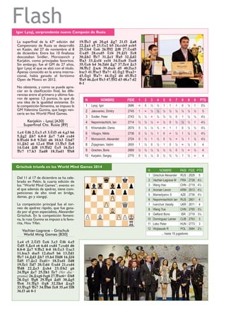 Flash
Grischuk triunfa en los World Mind Games 2014
Del 11 al 17 de diciembre se ha cele-
brado en Pekín, la cuarta edición de
los “World Mind Games”, evento en
el que además de ajedrez, tiene com-
peticiones de alto nivel en bridge,
damas, go y xiangqi.
La competición principal fue el tor-
neo de ajedrez rápido, que fue gana-
do por el gran especialista, Alexander
Grischuk. En la competición femeni-
na, la rusa Gunina se impuso a la favo-
rita, Hou Yifan.
Vachier-Lagrave - Grischuk
World Ming Games [B30]
1.e4 c5 2.¤f3 ¤c6 3.c3 ¤f6 4.e5
¤d5 5.¥c4 e6 6.d4 cxd4 7.cxd4 d6
8.0-0 ¥e7 9.£e2 0-0 10.¤c3 ¤xc3
11.bxc3 dxe5 12.dxe5 b6 13.¦d1
£c7 14.¥d3 ¥b7 15.h4 ¦fd8 16.¥f4
¦d5 17.¥c2 ¦xd1+ 18.¦xd1 ¦d8
19.¦c1 ¦d7 20.¤d4 ¤xd4 21.cxd4
£d8 22.¥e3 ¥xh4 23.¢h2 g6
24.£g4 ¥e7 25.¦h1 ¦c7 (Ver dia−
grama) 26.¥xg6 fxg6 27.£xe6+ ¢h8
28.¢g1 £g8 29.£g4 ¥d5 30.¥g5
£e6 31.£g3 ¢g8 32.¦h4 ¥xg5
33.£xg5 £e7 34.£h6 ¦c8 35.a4 ¦f8
36.f3 a6 0-1
Igor Lysyj, sorprendente nuevo Campeón de Rusia
La superﬁnal de la 67ª edición del
Campeonato de Rusia se desarrolló
en Kazán, del 27 de noviembre al 8
de diciembre. Entre los 10 ﬁnalistas
descataban Svidler, Morozevich y
Karjakin, como principales favoritos.
Sin embargo, fue el GM de 27 años,
Igor Lysyj el que se alzó con el título.
Apenas conocido en la arena interna-
cional, había ganado el fortísimo
Open de Moscú en 2012.
No obstante, y como se puede apre-
ciar en la clasiﬁcación ﬁnal, las dife-
rencias entre el primero y último fue-
ron de apenas 1,5 puntos, lo que da
una idea de la igualdad existente. En
la competición femenina, se impuso la
GM Valentina Gunina, que luego ven-
cería en los World Mind Games.
Karjakin - Lysyj [A30]
Superfinal Cto. Rusia [R9]
1.c4 ¤f6 2.¤c3 c5 3.¤f3 e6 4.g3 b6
5.¥g2 ¥b7 6.0-0 ¥e7 7.d4 cxd4
8.£xd4 0-0 9.¦d1 d6 10.b3 ¤bd7
11.¥b2 a6 12.e4 £b8 13.£e3 ¦e8
14.¤d4 ¥f8 15.£d2 ¤c5 16.¦e1
£c7 17.h3 ¦ad8 18.¦ad1 £b8
19.£e3 g6 20.g4 ¥g7 21.f3 ¥a8
22.¥a1 e5 23.¤c2 b5 24.cxb5 axb5
25.¤b4 ¤e6 26.£f2 ¥f8 27.¤cd5
¤xd5 28.exd5 ¤f4 29.¥f1 ¦c8
30.¥b2 £c7 31.¥c1 £a5 32.¥d2
£a3 33.¥xf4 exf4 34.¦xe8 ¦xe8
35.¤c6 b4 36.¦d4 ¥g7 37.¦c4 ¥c3
38.£c2 ¥xc6 39.dxc6 d5 40.¦xc3
bxc3 41.£xc3 £a7+ 42.¢g2 £xa2+
43.¢g1 £a7+ 44.¢g2 d4 45.£c2
£a5 46.¥c4 £c3 47.£f2 d3 48.c7 d2
0-1
N NOMBRE FIDE 1 2 3 4 5 6 7 8 9 0 PTS
1 Lysyj, Igor 2686 « 0 ½ ½ 1 1 1 0 ½ 1 5½
2 Jakovenko, Dmitry 2745 1 « ½ ½ ½ ½ ½ ½ ½ ½ 5
3 Svidler, Peter 2743 ½ ½ « ½ ½ ½ 0 1 ½ ½ 4½
4 Nepomniachtchi, Ian 2714 ½ ½ ½ « ½ 0 ½ ½ ½ 1 4½
5 Khismatullin, Denis 2679 0 ½ ½ ½ « 1 1 0 ½ ½ 4½
6 Vitiugov, Nikita 2738 0 ½ ½ 1 0 « ½ 1 ½ ½ 4½
7 Morozevich, Alexander 2724 0 ½ 1 ½ 0 ½ « ½ 1 ½ 4½
8 Zvjaginsev, Vadim 2655 1 ½ 0 ½ 1 0 ½ « ½ 0 4
9 Grachev, Boris 2669 ½ ½ ½ ½ ½ ½ 0 ½ « ½ 4
10 Karjakin, Sergey 2770 0 ½ ½ 0 ½ ½ ½ 1 ½ « 4
N NOMBRE PAÍS FIDE PTS
1 Grischuk Alexander RUS 2828 5
2 Vachier-Lagrave M FRA 2728 4½
3 Wang Hao CHN 2719 4½
4 Aronian Levon ARM 2813 4½
5 Mamedyarov S AZE 2739 4½
6 Nepomniachtchi Ian RUS 2801 4
7 Ivanchuk Vassily UKR 2811 4
8 Wang Yue CHN 2765 3½
9 Gelfand Boris ISR 2719 3½
10 Dominguez Leinier CUB 2763 3
11 Leko Peter HUN 2773 3
12 Wojtaszek R POL 2684 2½
... hasta 16 jugadores
 