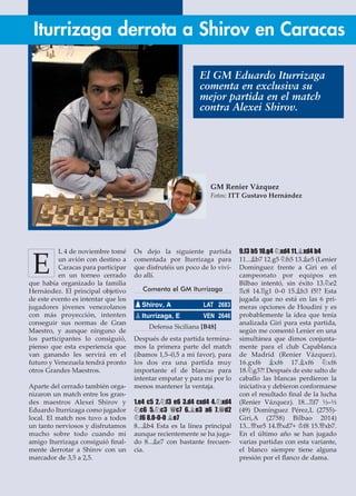 L 4 de noviembre tomé
un avión con destino a
Caracas para participar
en un torneo cerrado
que había organizado la familia
Hernández. El principal objetivo
de este evento es intentar que los
jugadores jóvenes venezolanos
con más proyección, intenten
conseguir sus normas de Gran
Maestro, y aunque ninguno de
los participantes lo consiguió,
pienso que esta experiencia que
van ganando les servirá en el
futuro y Venezuela tendrá pronto
otros Grandes Maestros.
Aparte del cerrado también orga-
nizaron un match entre los gran-
des maestros Alexei Shirov y
Eduardo Iturrizaga como jugador
local. El match nos tuvo a todos
un tanto nerviosos y disfrutamos
mucho sobre todo cuando mi
amigo Iturrizaga consiguió ﬁnal-
mente derrotar a Shirov con un
marcador de 3,5 a 2,5.
Os dejo la siguiente partida
comentada por Iturrizaga para
que disfrutéis un poco de lo vivi-
do allí.
Comenta el GM Iturrizaga
Defensa Siciliana [B48]
Después de esta partida termina-
mos la primera parte del match
(íbamos 1,5–0,5 a mi favor), para
los dos era una partida muy
importante el de blancas para
intentar empatar y para mí por lo
menos mantener la ventaja.
1.e4 c5 2.¤f3 e6 3.d4 cxd4 4.¤xd4
¤c6 5.¤c3 £c7 6.¥e3 a6 7.£d2
¤f6 8.0-0-0 ¥e7
8...¥b4 Esta es la línea principal
aunque recientemente se ha juga-
do 8...¥e7 con bastante frecuen-
cia.
9.f3 b5 10.g4 ¤xd4 11.¥xd4 b4
11...¥b7 12.g5 ¤h5 13.¥e5 (Lenier
Domínguez frente a Giri en el
campeonato por equipos en
Bilbao intentó, sin éxito 13.¤e2
¦c8 14.¦g1 0–0 15.¥h3 f5!? Esta
jugada que no está en las 6 pri-
meras opciones de Houdini y es
probablemente la idea que tenía
analizada Giri para esta partida,
según me comentó Lenier en una
simultánea que dimos conjunta-
mente para el club Capablanca
de Madrid (Renier Vázquez).
16.gxf6 ¥xf6 17.¥xf6 ¤xf6
18.¤g3?! Después de este salto de
caballo las blancas perdieron la
iniciativa y debieron conformarse
con el resultado ﬁnal de la lucha
(Renier Vázquez). 18...¦f7 ½–½
(49) Domínguez Pérez,L (2755)-
Giri,A (2758) Bilbao 2014)
13...£xe5 14.£xd7+ ¢f8 15.£xb7.
En el último año se han jugado
varias partidas con esta variante,
el blanco siempre tiene alguna
presión por el ﬂanco de dama.
pShirov, A LAT 2683
pIturrizaga, E VEN 2646
Iturrizaga derrota a Shirov en Caracas
GM Renier Vázquez
Fotos: ITT Gustavo Hernández
E
El GM Eduardo Iturrizaga
comenta en exclusiva su
mejor partida en el match
contra Alexei Shirov.
 