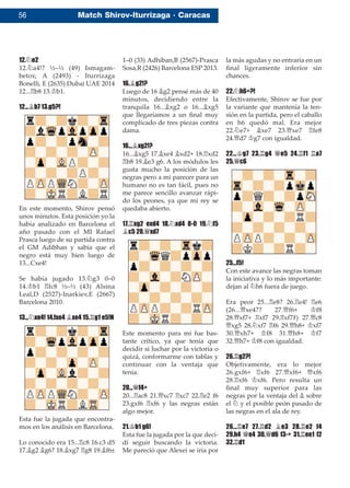 56 Match Shirov-Iturrizaga · Caracas
12.¤e2
12.¤a4!? ½–½ (49) Ismagam-
betov, A (2493) - Iturrizaga
Bonelli, E (2635) Dubai UAE 2014
12...¦b8 13.¢b1.
12...¥b7 13.g5?!
En este momento, Shirov pensó
unos minutos. Esta posición yo la
había analizado en Barcelona el
año pasado con el MI Rafael
Prasca luego de su partida contra
el GM Adibhan y sabía que el
negro está muy bien luego de
13...Cxe4!
Se había jugado 13.¤g3 0–0
14.¢b1 ¦fc8 ½–½ (43) Alsina
Leal,D (2527)-Inarkiev,E (2667)
Barcelona 2010.
13...¤xe4! 14.fxe4 ¥xe4 15.¦g1 e5!N
Esta fue la jugada que encontra-
mos en los análisis en Barcelona.
Lo conocido era 15...¦c8 16.c3 d5
17.¥g2 ¥g6? 18.¥xg7 ¦g8 19.¥f6±
1–0 (33) Adhiban,B (2567)-Prasca
Sosa,R (2426) Barcelona ESP 2013.
16.¥g2!?
Luego de 16 ¥g2 pensé más de 40
minutos, decidiendo entre la
tranquila 16...¥xg2 o 16...¥xg5
que llegaríamos a un ﬁnal muy
complicado de tres piezas contra
dama.
16...¥xg2!?
16...¥xg5 17.¥xe4 ¥xd2+ 18.¦xd2
¦b8 19.¥e3 g6. A los módulos les
gusta mucho la posición de las
negras pero a mi parecer para un
humano no es tan fácil, pues no
me parece sencillo avanzar rápi-
do los peones, ya que mi rey se
quedaba abierto.
17.¦xg2 exd4 18.¤xd4 0-0 19.¤f5
¥c5 20.£xd7
Este momento para mí fue bas-
tante crítico, ya que tenía que
decidir si luchar por la victoria o
quizá, conformarme con tablas y
continuar con la ventaja que
tenía.
20...£f4+
20...¦ac8 21.£xc7 ¦xc7 22.¦e2 f6
23.gxf6 ¦xf6 y las negras están
algo mejor.
21.¢b1 g6!
Esta fue la jugada por la que deci-
dí seguir buscando la victoria.
Me pareció que Alexei se iría por
la más agudas y no entraría en un
ﬁnal ligeramente inferior sin
chances.
22.¤h6+?!
Efectivamente, Shirov se fue por
la variante que mantenía la ten-
sión en la partida, pero el caballo
en h6 quedó mal. Era mejor
22.¤e7+ ¥xe7 23.£xe7 ¦fe8
24.£d7 ¢g7 con igualdad.
22...¢g7 23.¦g4 £e5 24.¦f1 ¦a7
25.£c6
25...f5!
Con este avance las negras toman
la iniciativa y lo más importante:
dejan al ¤h6 fuera de juego.
Era peor 25...¦e8? 26.¦e4! ¦e6
(26...£xe4?? 27.£f6+ ¢f8
28.£xf7+ ¦xf7 29.¦xf7#) 27.£c8
£xg5 28.¤xf7 ¦f6 29.£h8+ ¢xf7
30.£xh7+ ¢f8 31.£h8+ ¢f7
32.£h7+ ¢f8 con igualdad.
26.¦g2?!
Objetivamente, era lo mejor
26.gxf6+ ¦xf6 27.£xf6+ £xf6
28.¦xf6 ¢xf6. Pero resulta un
ﬁnal muy superior para las
negras por la ventaja del ¥ sobre
el ¤ y el posible peón pasado de
las negras en el ala de rey.
26...¦e7 27.¦d2 ¥e3 28.¦e2 f4
29.h4 £e4 30.£d6 f3-+ 31.¦ee1 f2
32.¦d1
 