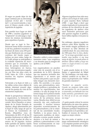 El negro no puede dejar de dar
jaque continuo por su desventaja
material: 13.¢e1 ¥f2 + 14.¢d2
¥e3 + y así sucesivamente, y tam-
poco el blanco puede evitar la
repetición de jugadas.
Esta partida tuvo lugar en abril
de 1988 y muchos jugadores se
“inspiraron” en este juego y repi-
tieron los mismos movimientos
para repartirse el punto.
Desde que se jugó la Sax -
Seirawan hasta fechas cercanas a
la de hoy, podemos encontrar en
las bases de datos unas 293 parti-
das que ﬁnalizaron así, con jaque
continuo del bando negro o
incluso un poco antes, luego de
11.¤xd8, porque se anticipaban a
la evidente repetición de movi-
mientos que se avecinaba. La
lista de parejas imitadoras es
muy heterogénea en fuerza,
puesto que encontramos jugado-
res con Elos tan altos como de
2.659, bajos de 1.539 e incluso
muchos sin siquiera ranking
internacional.
Volviendo a la Regla de Sofía y a
las tablas cortas como objetos de
debate, intentaré resumir algu-
nos de los puntos de vista de los
estamentos implicados.
Desde la perspectivas federativa
y organizativa, la limitación de
los empates rápidos es muy bien-
venida. Silvio Danailov, ex presi-
dente de la Unión Europea de
Ajedrez, abogó abiertamente por
la Regla de Sofía, luego de que en
el Torneo de Candidatos de
Kazán, (República rusa de
Tartaristán), de 2011, 27 de las 29
partidas ﬁnalizaran en tablas (95
% del total) muchas de ellas en
menos de 20 jugadas; incluso
hubo partidas de ajedrez rápido
con empate en 8 movimientos.
Danailov caliﬁcó a estos compor-
tamientos como “una vergüenza
y un desastre para la imagen del
ajedrez y de la FIDE”.
Los organizadores no pueden
estar más de acuerdo con el ex
presidente de la ECU. Quieren
que sus maestros invitados den
espectáculo o al menos que
luchen cada punto y que sus par-
tidas tengan una duración razo-
nable. Ha ocurrido, y no pocas
veces, que patrocinadores, auto-
ridades políticas y periodistas de
medios no especializados, han
asistido a la sala de juego de un
torneo luego de la primera media
hora de juego, y encontrarse con
varias de las primeras mesas
vacías. Resulta muy difícil en esa
situación dar una explicación
razonable. Y muchos torneos
dependen económicamente de
los patrocinadores y de la volun-
tad de las autoridades locales.
También, y no pocas veces, la
repercusión mediática de deter-
minados eventos puede resultar
decisiva a la hora de animar a
políticos y patrocinadores a cola-
borar económicamente en nue-
vos proyectos ajedrecísticos.
Algunos jugadores han sido muy
críticos con la Regla de Sofía como
el gran maestro Boris Gelfand
(1968 - ) que llegó a decir que
estaba inspirada en la presunción
errónea de los directivos de que
los jugadores de ajedrez eran
unos bastardos perezosos que
sólo querían engañar al público,
hacer tablas rápidas e irse para su
casa.
Sin embargo, algunos jugadores
míticos como Boris Spassky no
han tenido ningún problema en
reconocer su falta absoluta de
combatividad. En una entrevista
de 1983 para New in chess, decla-
ra: “Yo no tengo agresividad, soy un
hombre muy pacíﬁco; si soy muy
amigo de alguien, no puedo pelear en
absoluto. Ofrezco tablas y luego nos
vamos a a jugar al tenis o a a cual-
quier otra cosa.”
Y quién puede dudar de la bri-
llantez y agresividad de Mijail
Tal. Sin embargo, con toda natu-
ralidad, conﬁesa en su libro Al
ataque su propensión a las “tablas
de grandes maestros”:
“Revelaré un pequeño secreto.
Cuando me proponen tablas antes
del movimiento 15, con la posición
en desarrollo y no habiendo aún una
lucha auténtica, generalmente acep-
to. Pero de no ser así, casi siempre
me niego.”
¿Y quién puede criticar la carrera
ajedrecística de estos dos genios,
que nos han legado centenares de
brillantes partidas? Simplemente,
el reglamento se lo permitía y uti-
lizaban el recurso de las tablas
según su mejor criterio.
Por otra parte, el ajedrez es un
juego eminentemente estratégico
y los empates pueden servir para
conseguir determinados objeti-
Gyula Sax, en 1979. Falleció el
25.01.2014, a los 62 años,
víctima de un ataque al corazón.
 