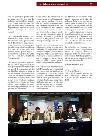 vos. Un ajedrecista que ha hecho
un muy buen torneo, que ha
luchado y arriesgado en las ante-
riores ocho o nueve rondas, ¿por
qué no puede especular con un
empate rápido en su última parti-
da y que le asegurará el primer
puesto?
Una sugerencia arbitral para
incentivar la lucha podría ser la
de establecer como primer crite-
rio de desempate el mayor núme-
ro de victorias y en caso de per-
sistir la igualdad primar al juga-
dor que ha conseguido más
triunfos con las piezas negras. A
continuación seguirían los crite-
rios “de siempre”, Buchholz,
Progresivo, etc.
Una posible solución al problema
de las “tablas de grandes maes-
tros” podría ser cambiar el siste-
ma actual de puntuación de las
partidas. Los intentos al respecto
no son nuevos. Algunos se apli-
caron en los lejanos torneos de
Montecarlo de 1901 y 1902, pero
fueron pocos prácticos e incluían
puntuaciones extrañas de ¼ de
punto y una partida extra entre
los mismos jugadores que habían
igualado su encuentro.
Otras formas de contabilizar los
puntos, y que sí podrían conside-
rarse, son las que han propuesto
que las victorias se valorasen con
tres unidades, las tablas con una
y las derrotas con cero. Otra ini-
ciativa en este sentido establece
que el vencedor se lleve 4 unida-
des, los que acordaran tablas 2
puntos cada uno, el perdedor 1
unidad y cero punto al que per-
diera por incomparecencia.
Incluso hay otros sistemas que a
la hora de puntuar tiene en cuen-
ta el color de los jugadores bene-
ﬁciando siempre al conductor de
las piezas negras. Por ejemplo: 2
puntos por la victoria de las blan-
cas y 3 si vencen las negras; en
caso de tablas 1 punto para el
negro y ninguno para el blanco.
Sería labor de los matemáticos de
la FIDE estudiar en profundidad
las propuestas de cambios de
puntuación y explicar los pros y
los contra de cada uno de ellas. Si
bien es cierto que un sistema de
este tipo desalentaría los empates
sin lucha, también es verdad que
traería consigo nuevas situacio-
nes que deberían valorarse con-
venientemente.
La diferencia de dos puntos entre
ganar y empatar implicaría más
voluntad de lucha y requeriría un
mayor gasto de energía de parte
de todos los jugadores. Por lo
tanto, la forma física podría tener
más importancia que la que tiene
en el ajedrez actual, los recursos
psicológicos cobrarían un mayor
protagonismo y la fortaleza psí-
quica de cada jugador tendría
una incidencia mayor en los
resultados de los torneos.
En deﬁnitiva, las “tablas de gran-
des maestros” no son un problema
nuevo ni tampoco menor y
requiere de la concientización y
colaboración de todos: jugadores,
directivos, organizadores y árbi-
tros para solucionarlo.
Nos va la vida en ello.
(1) Ernesto Maeder.
“El torneo de Grandes Maestros de
San Petersburgo”, Revista de
Ajedrez, nº 247, Buenos Aires,
1974.
La “Regla de Sofía” se instauró por primera vez en el súper torneo “M-Tel”, celebrado en Sofía en 2005 y que fue ganado por Topálov.
Las tablas y sus demonios 63
 