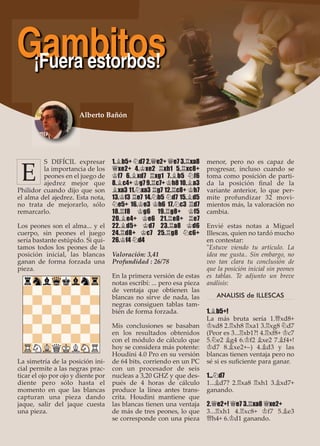 S DIFÍCIL expresar
la importancia de los
peones en el juego de
ajedrez mejor que
Philidor cuando dijo que son
el alma del ajedrez. Esta nota,
no trata de mejorarlo, sólo
remarcarlo.
Los peones son el alma... y el
cuerpo, sin peones el juego
sería bastante estúpido. Si qui-
tamos todos los peones de la
posición inicial, las blancas
ganan de forma forzada una
pieza.
La simetría de la posición ini-
cial permite a las negras prac-
ticar el ojo por ojo y diente por
diente pero sólo hasta el
momento en que las blancas
capturan una pieza dando
jaque, salir del jaque cuesta
una pieza.
1.¥b5+ ¤d7 2.£e2+ £e7 3.¦xa8
£xe2+ 4.¢xe2 ¦xh1 5.¦xc8+
¢f7 6.¥xd7 ¦xg1 7.¥b5 ¤f6
8.¥c4+ ¢g7 9.¦c7+ ¢h8 10.¥a3
¥xa3 11.¤xa3 ¦g7 12.¦c8+ ¢h7
13.¢f3 ¦e7 14.¤b5 ¤d7 15.¥d5
¤e5+ 16.¢e3 ¢h6 17.¤c3 ¦d7
18.¦f8 ¢g6 19.¦g8+ ¢f5
20.¥e4+ ¢e6 21.¦e8+ ¦e7
22.¥d5+ ¢d7 23.¦a8 ¢d6
24.¦d8+ ¢c7 25.¦g8 ¤c6+
26.¢f4 ¤d4
Valoración: 3,41
Profundidad : 26/78
En la primera versión de estas
notas escribí: ... pero esa pieza
de ventaja que obtienen las
blancas no sirve de nada, las
negras consiguen tablas tam-
bién de forma forzada.
Mis conclusiones se basaban
en los resultados obtenidos
con el módulo de cálculo que
hoy se considera más potente:
Houdini 4.0 Pro en su versión
de 64 bits, corriendo en un PC
con un procesador de seis
nucleas a 3,20 GHZ y que des-
pués de 4 horas de cálculo
produce la línea antes trans-
crita. Houdini mantiene que
las blancas tienen una ventaja
de más de tres peones, lo que
se corresponde con una pieza
menor, pero no es capaz de
progresar, incluso cuando se
toma como posición de parti-
da la posición ﬁnal de la
variante anterior, lo que per-
mite profundizar 32 movi-
mientos más, la valoración no
cambia.
Envié estas notas a Miguel
Illescas, quien no tardó mucho
en contestar:
"Estuve viendo tu artículo. La
idea me gusta.. Sin embargo, no
veo tan clara tu conclusión de
que la posición inicial sin peones
es tablas. Te adjunto un breve
análisis:
ANALISIS de ILLESCAS
1.¥b5+!
La más bruta sería 1.£xd8+
¢xd8 2.¦xh8 ¦xa1 3.¦xg8 ¤d7
(Peor es 3...¦xb1?! 4.¦xf8+ ¢c7
5.¤e2 ¥g4 6.¢f2 ¥xe2 7.¥f4+!
¢d7 8.¥xe2+–) 4.¥d3 y las
blancas tienen ventaja pero no
sé si es suﬁciente para ganar.
1...¤d7
1...¥d7? 2.¦xa8 ¦xh1 3.¥xd7+
ganando.
2.£e2+! £e7 3.¦xa8 £xe2+
3...¦xh1 4.¦xc8+ ¢f7 5.¥e3
£h4+ 6.¢d1 ganando.
Alberto Bañón
Gambitos¡Fuera estorbos!
E
 