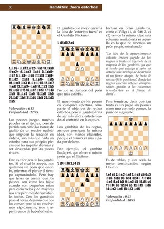 1.¥b5+ ¥d7 2.£e2+ £e7 3.¦xa8
£xe2+ 4.¥xe2 ¦xh1 5.¦xb8+
¢e7 6.¥a3+ ¢e6 7.¦xf8 ¦xg1+
8.¢d2 ¦xb1 9.¥g4+ ¢d5
10.¥xd7 ¦b3 11.¥c1 ¤f6 12.¦xf7
¤xd7 13.¦xd7+ ¢e6 14.¦d3 ¦b5
15.¢e3 ¢f5 16.¥d2 ¦e5+ 17.¢f3
¦b5 18.¥e3 ¦a5 19.¦d1 ¦b5
20.¦d7 ¦b4 21.¦d4 ¦b5 22.¦d3
¦a5
Valoración : 6,13
Profundidad : 27/75
Los peones juegan muchos
papeles en el ajedrez, pero de
partida son como las barras de
graﬁto de un reactor nuclear
que impiden la reacción en
cadena, son más que nada un
estorbo para sus propias pie-
zas que les impiden devorar y
ser devoradas por las piezas
rivales.
Este es el origen de los gambi-
tos. Si el rival lo acepta, nos
quitamos un peón que estor-
ba, mientras él pierde el tiem-
po capturándolo. Pero hay
que tener en cuenta que los
peones son como los hijos:
cuando son pequeños están
para comérselos y de mayores
nos arrepentimos de no haber-
lo hecho. Con los gambitos
pasa al revés, dejamos que nos
los coman pero si no resolve-
mos rápidamente, nos arre-
pentiremos de haberlo hecho.
El gambito que mejor encarna
la idea de "estorbos fuera" es
el Gambito Blackmar.
1. d4 d5 2.e4
Porque se deshace del peón
que más estorba.
El movimiento de los peones
en cualquier apertura, com-
parte el objetivo de retirar
estorbos, pero el gambito trata
de ser más eﬁcaz entretenien-
do al contrario en la captura.
Los gambitos de las negras,
aunque persigan la misma
idea, son menos eﬁcientes,
porque el blanco va una juga-
da por delante.
Por ejemplo, el gambito
Budapest, que ofrece el mismo
peón que el Blackmar:
1. d4 ¤f6 2.c4 e5
Incluso en otros gambitos,
como el Volga (1. d4 ¤f6 2. c4
c5) vemos la misma idea: una
columna semiabierta es aque-
lla en la que no tenemos un
peón propio estorbando.
"La idea de la aparentemente
extraña tercera jugada de las
negras es bastante diferente de la
mayoría de los gambitos, ya que
el bando que entrega el peón no
obtiene una ventaja de desarrollo
ni un fuerte ataque. Se trata de
un sacriﬁcio posicional, donde las
negras esperan obtener compen-
sación gracias a las columnas
semiabiertas en el ﬂanco de
dama".
Para terminar, decir que tan
tonto es un juego sin peones
como uno con sólo peones, la
posición siguiente:
Es de tablas, y esta sería la
mejor continuación, según
Houdini:
1.e4 e5 2.¢e2 ¢e7 3.¢e3 c5 4.c3
¢d6 5.d3 f6 6.f4 exf4+ 7.¢xf4
¢e6 8.g4 b5 9.¢e3 d5 10.d4 c4
11.¢f4 a6 12.h4 a5 13.¢f3 ¢d6
14.¢e3 ¢e6 15.¢f3 ¢d6
Valoración : 0,01
Profundidad : 30/49
66 Gambitos: ¡fuera estorbos!
 